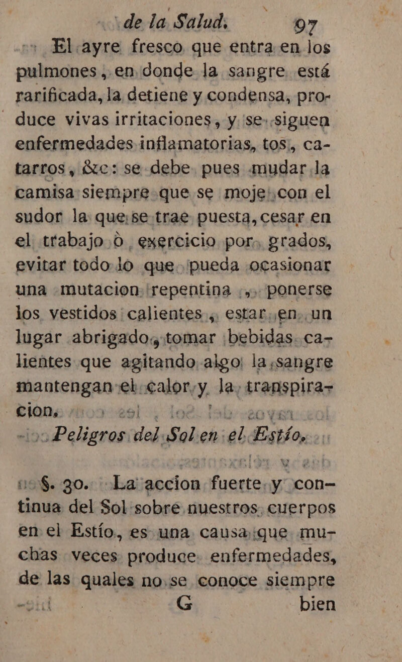 El ayre fresco que entra en los pulmones, en.donde la sangre está rarificada, la detiene y condensa, pro- - duce vivas irritaciones, y. 'se..siguen enfermedades inflamatorias, toS:, ca- tarros , tc: se debe. pues mudar la camisa siempre que se moje',con el sudor la: quese. trae puesta, cesar en el trabajo.0 exercicio por, grados, evitar todo. lo que. pueda «ocasionar una -mutacion. repentina :,. ponerse los vestidos ' calientes ,, estar. ¡en, un lugar abrigado. tomar :bebidas. ca- lientes que agitando algo: la sangre mantengan: eh AaÑory Y la, abia cion, yo LOPES Peligros. del sale en ¡dl Estio, Ns. 30: La accion ed de con- tinua del Sol sobre nuestros, cuerpos en el Estío, es una causa::que mu- chas veces produce. enfermedades, de las quales no.se conoce siempre 0 RS G bien