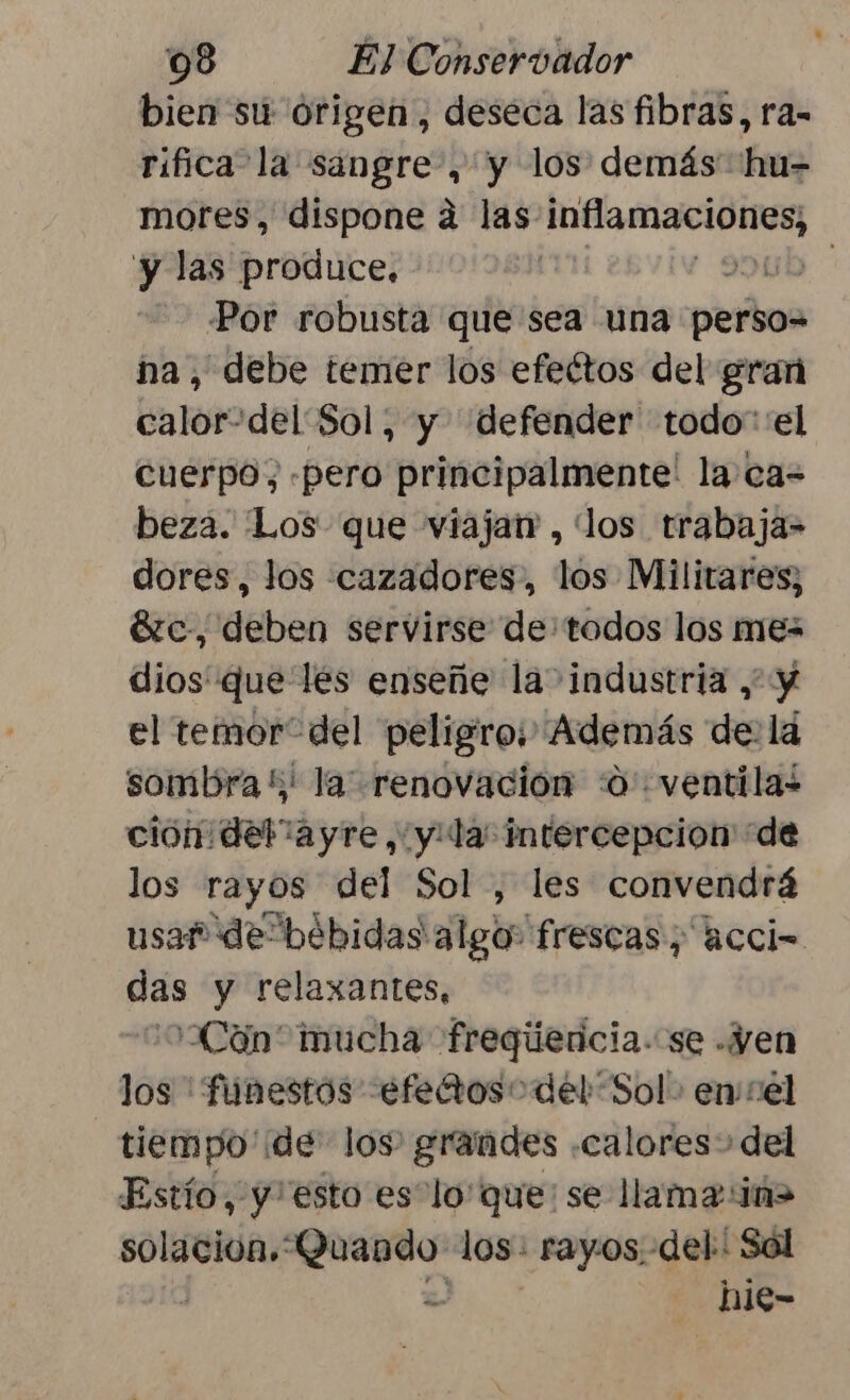 bien su origen, deseca las fibras, ra- rifica la sangre, y los demás hu= mores, dispone a las. AS y las produce, | ob Por robusta que sea una perbos na, debe temer los efeétos del gran calor-del Sol, y defender todo” 'el cuerpo; «pero principalmente' la ca= beza. ¡Los que viaja , los trabaja- dores, los cazadores, los Militares; Sc, deben servirse de: todos los mes dios que les enseñe la industria , y el temor del peligro; Además de: la sombra !; la renovacion :0 ventilas cion del “ayre, y: la intercepcion “de los rayos del Sol , les convendrá usar de“bébidas algo frescas, accio das y relaxantes, :0:Cón* mucha freqúencia. se .Yen los 'funestos -efetoso del “Sol. ensel tiempo de los grandes «calores» del Estío, y esto es “loque: se llama iñ> solacion»' Quando los: rayos. del: Sol S -hie-