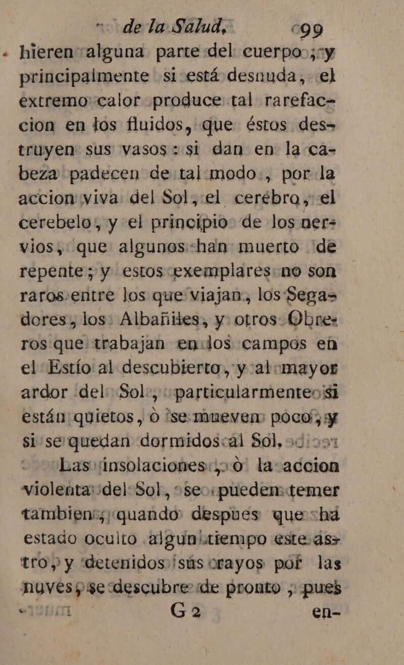 « hieren alguna parte «del cuerpo ;1y principalmente si está desnuda, el extremo calor produce tal rarefac- cion en los fluidos, que éstos des» truyen sus vasos; si dan en la ca- beza padecen de:tal:modo., por-la accion viva: del Sol,:el cerébro, el cerebelo, y el principio de los ner= vios,: que algunos:han muerto de repente; y estos exemplares: no son raros.entre los que viajan., los Segas dores, los: Albañiles, y. otros Ohne: ros que trabajan en:dlos campos en el Estío al descubierto, y al:mayor ardor del: Sol:, : particularmenteo'¡si están quietos , O se: Mueve poco; y si se quedan dormidos:al Sol, Las :insolaciones:,0. la accion violenta:del: Sol, +seospueden: temer tambien: quando despues que :hda estado oculto .algunitiempo este ás&gt; tro y y “detenidos: isús orayos por las HIOMESpA: descubre de pronto ,: pues 131 Ga en-