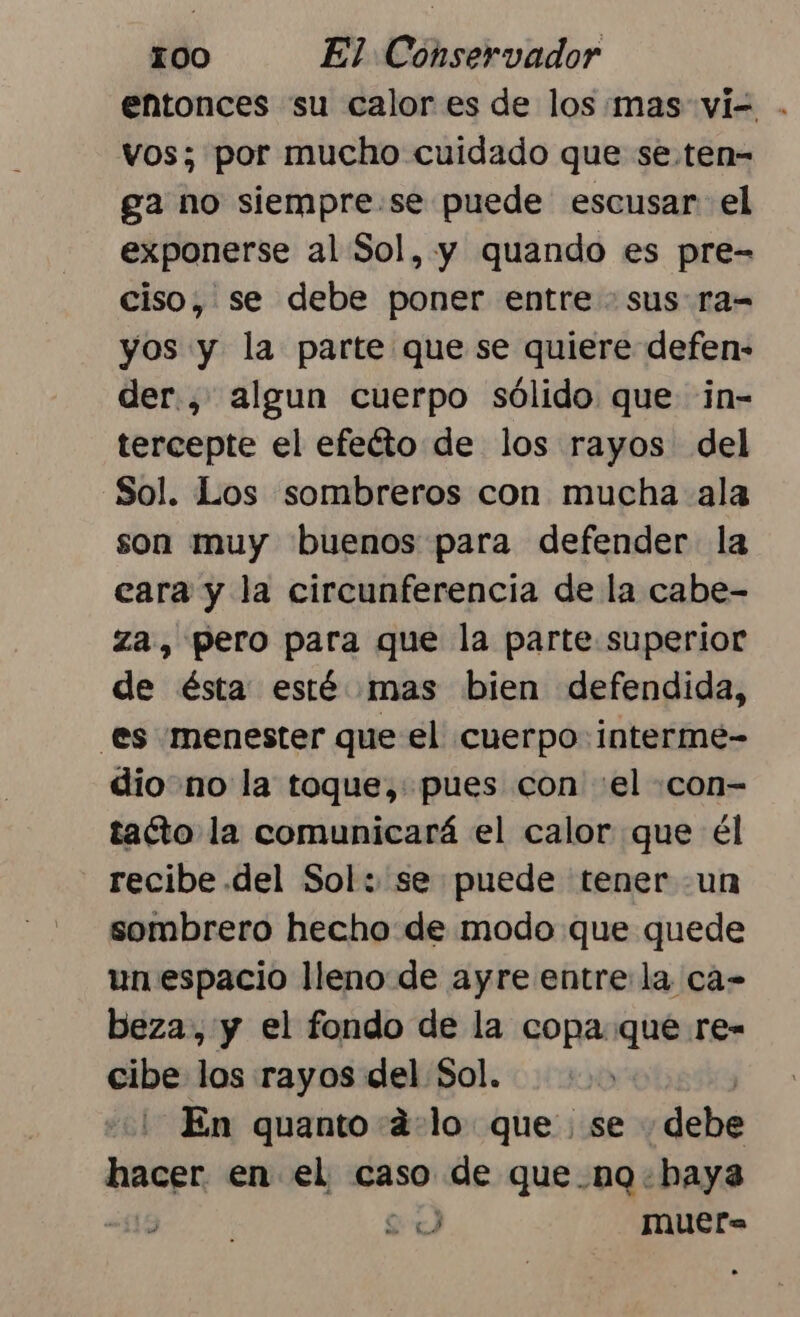 entonces su calor es de los mas vi= . vos; por mucho cuidado que se.ten- ga no siempre.se puede escusar el exponerse al Sol, y quando es pre= ciso, se debe poner entre + sus ra= yos y la parte que se quiere defen- der., algun cuerpo sólido que in- tercepte el efeíto de los rayos del Sol. Los sombreros con mucha ala son muy buenos para defender la eara y la circunferencia de la cabe- za, pero para que la parte superior de ésta esté mas bien defendida, es menester que el cuerpo: interme- dio no la toque, pues con «el .con- tacto la comunicará el calor que él recibe del Sol: se puede tener un sombrero hecho de modo que quede un espacio lleno de ayre entrela cá- beza, y el fondo de la copa que re- cibe los rayos del Sol. En quanto d:lo que se «debe AS en el caso ae que.nQq haya qe muer= j sl