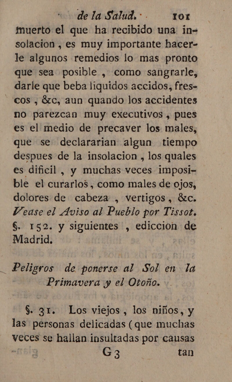 dela Salud... r0r fuerto el que ha recibido una in- solacion , es muy importante hacer- le algunos remedios lo mas pronto que sea posible , como sangrarle, darle que beba liguidos accidos, fres- cos , ázc, aun quando los accidentes no parezcan muy executivos , pues es el medio de precaver los males, que se declararian algun tiempo despues de la insolacion , los quales es dificil, y muchas veces imposi- ble el dar NÑSA como males de ojos, dolores de cabeza , vertigos, ác. Vease el Aviso al Pueblo por Tissot. $. 152. y siguientes , ediccion de Madrid. Peligros de ponerse al Sol en la Primavera y el Otoño. $. 31. Los viejos, los niños, y las personas delicadas (que muchas veces se hallan insultadas por causas G3 tan