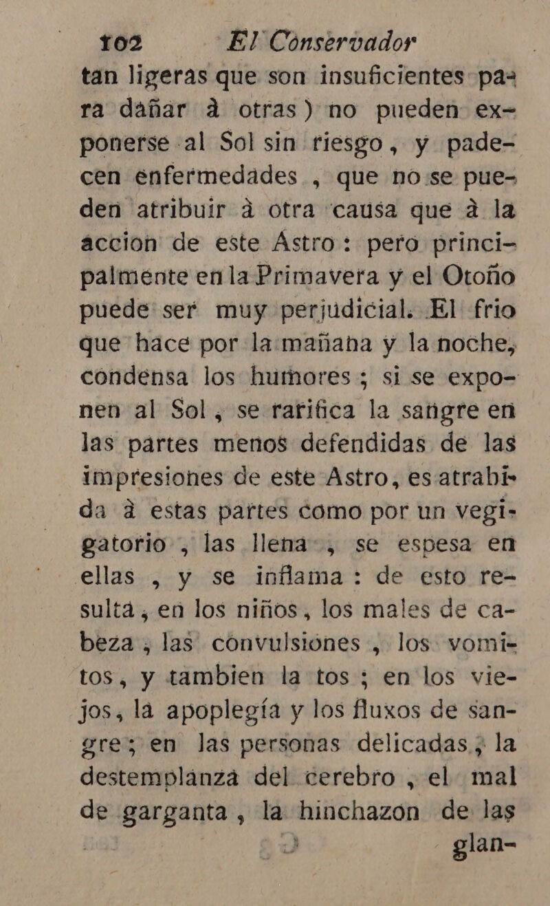 tan ligeras que son insuficientes paz ra dañar á otras) no pueden: ex- ponerse al Sol sin riesgo, y pade- cen enfermedades , que no:se pue- den atribuir á otra causa que 2 la accion de este Ástro: pero princi palmente en la Primavera y el Otoño puede ser muy perjudicial. El frio que hace por la:mañana y la noche, condensa los humores ; si se expo= nen al Sol, se rarifica la sangre en las partes menos defendidas de las impresiones de este Astro, es atrabí da d estas partes como por un vegi- gatorio , las llena, se espesa en ellas , y se inflama : de esto re- sultá, en los niños, los males de ca- beza , las convulsiones , los. vomi-= s, y tambien la tos ; en los vie- jos, la apoplegía y los fluxos de san- —gre; en las personas delicadas, la destemplanga del cerebro , el mal de garganta, la hinchazon de las | : glan-
