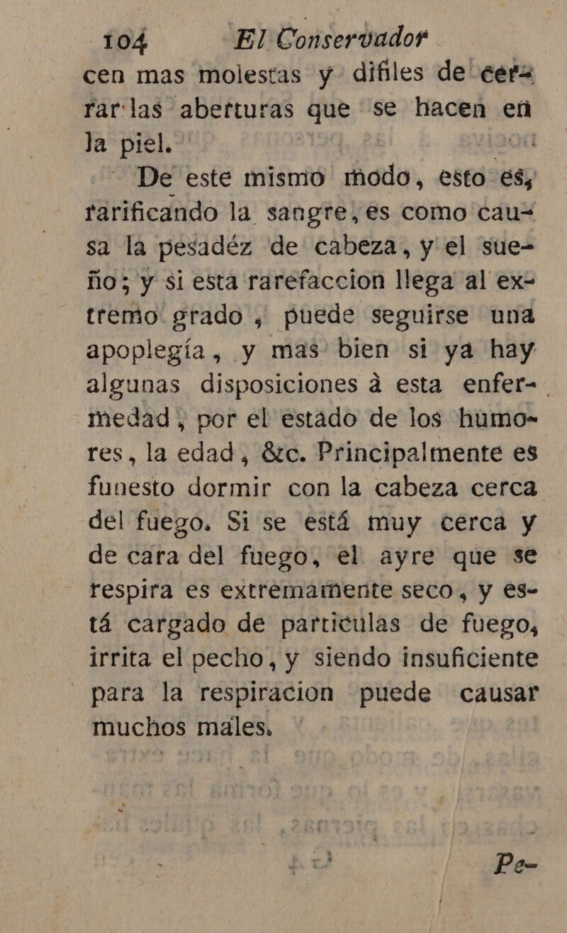 cen mas molestas y difiles de €erz rar llas aberturas que se hacen en la piel. . De este mismo Alo, esto es, rarificando la sangre, es como cau= sa la pesadéz de cabeza, y el sue- ño; y si esta rarefaccion llega al ex- trerño: grado , puede seguirse una apoplegía , y mas bien si ya hay algunas disposiciones a esta enfer=. medad , por el estado de los humo- res, la edad, 8tc. Principalmente es funesto dormir con la cabeza cerca del fuego. Si se está muy cerca y de cara del fuego, el ayre que se respira es extremamente seco, y €s- tá cargado de particulas de fuego, irrita el pecho, y siendo insuficiente para la respiracion puede causar muchos males, Pe-
