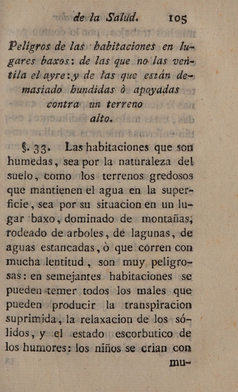 Peligros de las habitaciones en lim gares baxos: de las que no las ven- tila el ayre:.y de las que están de=. masiado hundidas 09 apoyadas contra un terreno - aÍtO. $8.33. Lashabitaciones que son humedas, sea por la: naturaleza del suelo, tomo los: terrenos gredosos que mantienen el agua en la super- ficie, sea porsu situacion en un lu- gar :baxo, dominado de montañas; rodeado de arboles, de lagunas, de aguas estancadas, o que corren con mucha lentitud , son muy. peligro- sas: en semejantes habitaciones se pueden «temer todos los males que pueden producir la transpiración suprimida, la relaxacion de los: só- lidos, y el «estado «escorbutico de los humores: los niños se crian con mu-