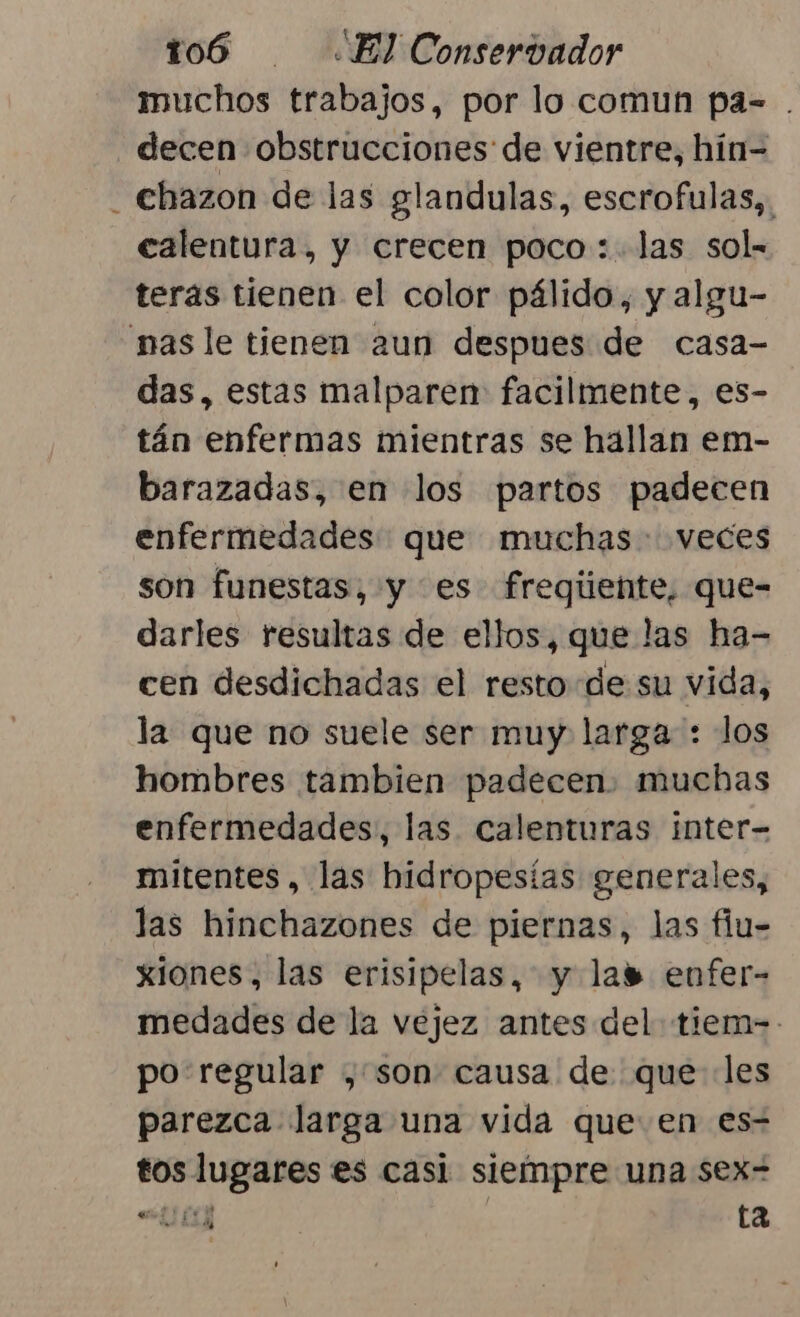 muchos trabajos, por lo comun pa= . decen obstrucciones de vientre, hin- _ chazon de las glandulas, escrofulas,, calentura, y crecen poco: las sol- teras tienen el color pálido, y algu- mas le tienen 2un despues de casa- das, estas malparen: facilmente, es- tán enfermas mientras se hallan em- barazadas, en los partos padecen enfermedades: que muchas veces son funestas, y es fregiiente, que- darles resultas de ellos, que las ha- cen desdichadas el resto de su vida, la que no suele ser muy larga : los hombres tambien padecen. muchas enfermedades, las calenturas inter- mitentes, las hidropesías generales, las hinchazones de piernas, las flu- xiones, las erisipelas, y las enfer- medades de la vejez antes del tiem-- po: regular , son causa de que les parezca larga una vida que en es- tos lugares es casi siempre una sex= “4 ta att;