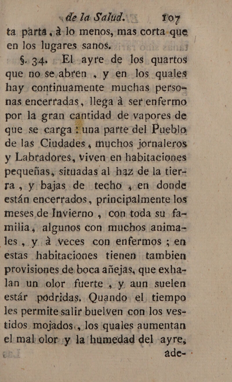 «de la Salud. ': fo7 ta parta. alo menos, mas vortasghe | en los lugares sanos. | 6.34, El ayre de los diibirtaS que no se.abren , y en los quales hay continuamente muchas perso= nas encerfadas, llega á ser enfermo por la gran cantidad de vapores de que se carga “una parte del Pueblo de las Ciudades , muchos jornaleros y Labradores, viven en habitaciones pequeñas, situadas al haz de la tier- a, y bajas de techo , en donde están encerrados, principalmente los meses de Invierno , con toda su fa- ego algunos con muchos anima- les, y 4 veces con enfermos ; en des: habitaciones tienen tambien provisiones de boca añejas, que exha- lan un olor fuerte , y aun suelen estár podridas, Quando el. tiempo les permite salir buelven con los ves- tidos mojados., los quales aumentan el mal olor- «y la humedad del ayre, 7 ade- :
