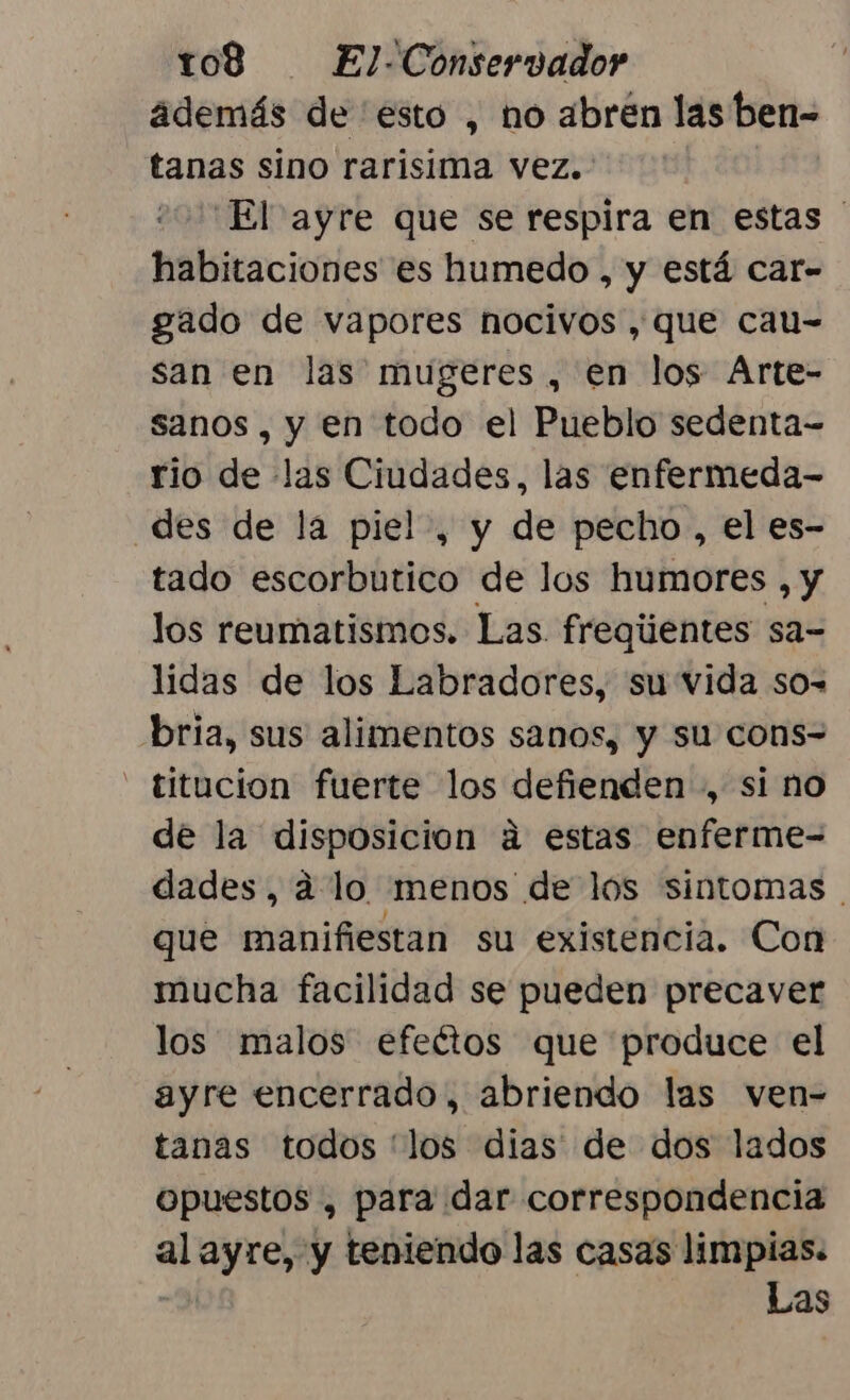 además de esto , no abren las ben= tanas sino rarisima vez. “El ayre que se respira en estas habitaciones es humedo , y está car- gado de vapores nocivos , que cau- san en las mugeres, en los Arte- sanos, y en todo el Pueblo sedenta= rio de las Ciudades, las enfermeda- des de la piel», y de pecho , el es- tado escorbutico de los humores , y los reumatismos. Las fregijentes sa= lidas de los Labradores, su vida so-= bria, sus alimentos sanos, y su cons= - titucion fuerte los defienden , si no de la disposicion á estas enferme- dades, á lo menos de los sintomas que manifiestan su existencia. Con mucha facilidad se pueden precaver los malos efeétos que produce el ayre encerrado, abriendo las ven- tanas todos 'los dias de dos lados opuestos , para dar correspondencia al ayre, y teniendo las casas limpias. Las