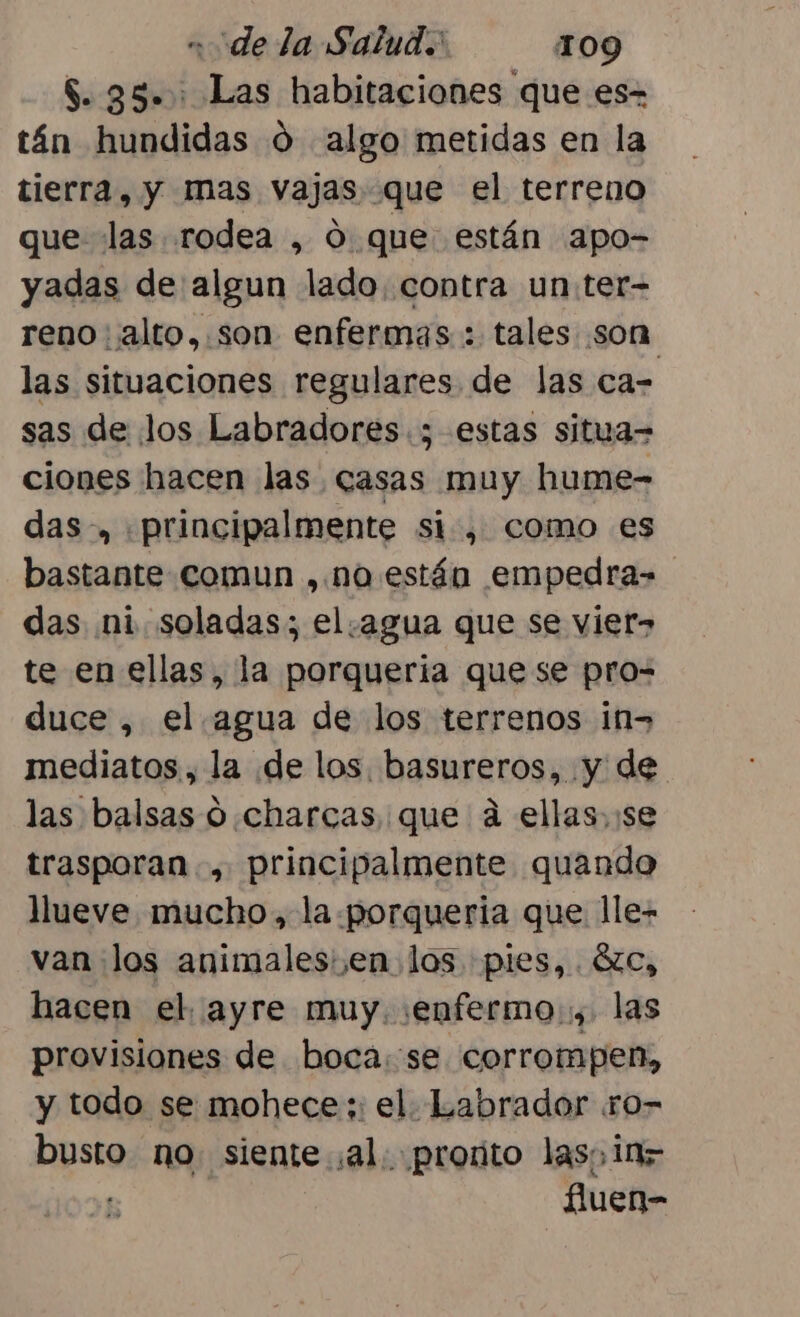 $. 35. : Las habitaciones que es- tán hundidas d algo metidas en la tierra, y mas vajas que el terreno que las rodea , 0 que están apo- yadas de algun lado. contra un:ter- reno alto,.son enfermas: : tales son las situaciones regulares de las ca- sas de los Labradores.; estas situa= ciones hacen las casas muy hume- das-, principalmente si, como es bastante comun , no están empedra= das ni. soladas; el.agua que se vier&gt; te en ellas, la porqueria que se pro= duce, el. agua de los terrenos in&gt; mediatos., la de los. basureros, y de las balsas 0 charcas que á ellas, se trasporan , principalmente quando llueve mucho, la porqueria que lle- van los animales: ,en los. pies, . Cc, hacen el. ayre muy. :enfermo:, las provisiones de boca. se corrompen, y todo se mohece;: el. Labrador ro- pst no. siente al. proñto las; 117 fuen-