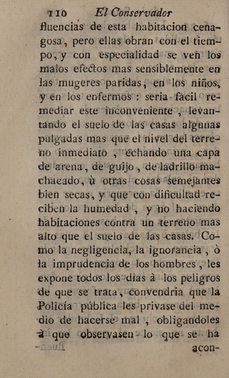 fluencias de esta habitacior cena- - gosa, pero ellas obran con el tiem- po, y con especialidad se veh' los málos efectos mas sensiblemente en las mugeres paridas, en +los niños, yen los enfermos : seria. facil” re- mediar este inconveniente”, levan- tando el suelo dé las casas algunas pulgadas mas que el nivel del terre= no inmediato ,'“échando' uña cápa de “arena, de guijo , de ladrillo:ma- chatcado, ú “otras!cosas “semejantes bien secas, Y que con dificultad =re- ciben-la humedad, y no haciendo habitaciones contra un terreno mas alto que el suelo de las casas. Co- mo la negligencia,-la ignorancia, O la imprudencia de los hombres , les expone todos losodias a los peligros de que se trata, Convendria que la Policía. pública les privase del me- dio de hacerse? nal , obligandoles A que 'observasen- lo que: se ha OU 3con-