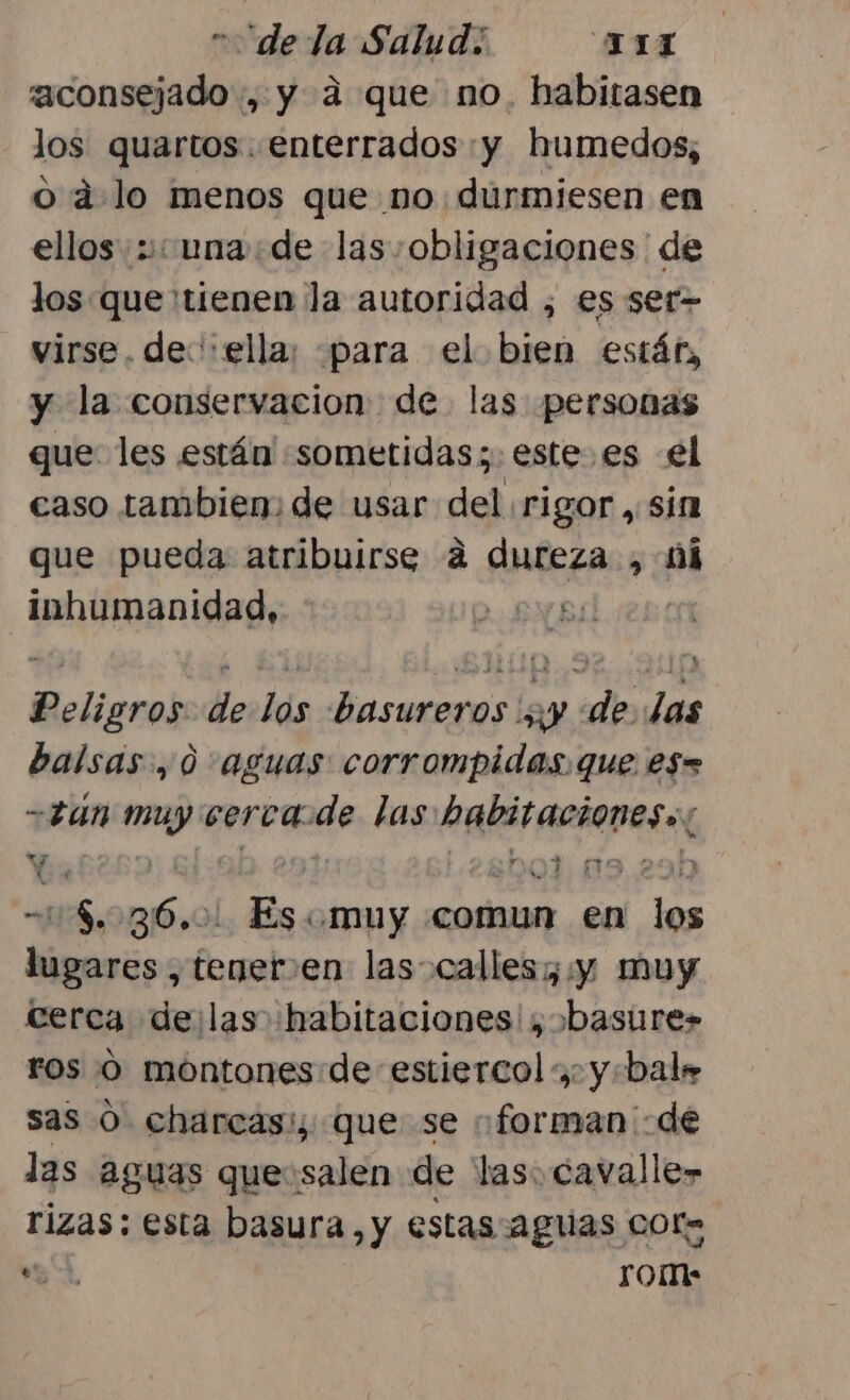 aconsejado , y a que no. habitasen los quartos. enterrados :y humedos, o a. lo menos que no durmiesen en ellos una de las: obligaciones de los: que 'tienen la autoridad , es ser&gt; virse. de:':ella; para el bien estár, y la conservacion de las personas que les están «sometidas; estees el caso tambien: de usar del rigor, sín que pueda atribuirse 4 dureza , mi inhumanidad, NBI | Peligros de los basureros ';y de. las balsas, 0 aguas corrompidas. que es= -2u4n mp cerca: de las Pare ariepas Y jm -, 1598 6.0l Es. muy comun en ps lugares, teneren las calles; y muy cerca delas habitaciones! basures ros 0 montones:de estiercol , y:bale sas O charcas: que se “forman de las aguas que:salen de las. cavalle» rizas: esta basura, y estas aguas COr= e, rom