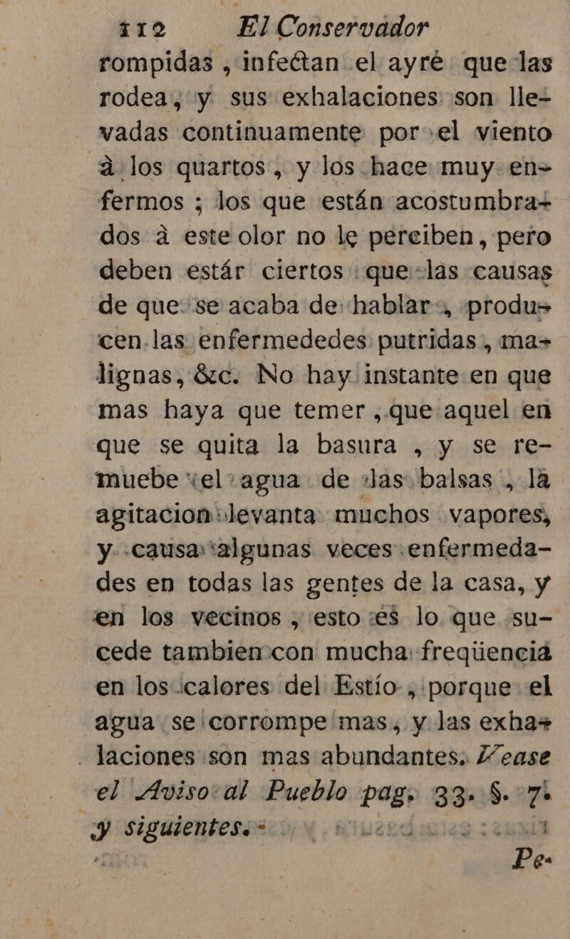 rompidas , infeétan el ayré que las rodea, y sus exhalaciones son lle- vadas continuamente por el viento 4. los quartos , y los hace muy. en= fermos ; los que están acostumbra-+ dos á este olor no le pereiben, pero deben estár ciertos: quelas causas de quese acaba de hablar, produ» cen. las enfermededes putridas, mas&gt; lignas, 8zc. No hay. instante en que mas haya que temer ,.que aquel en que se quita la basura , y se re- muebe “el. agua de ¿Jas balsas, la agitacion levanta: muchos vapores, y causa “algunas veces .enfermeda- des en todas las gentes de la casa, y en los vecinos , esto :es lo que .su- cede tambien con mucha freqiiencia en los «calores del Estío-, porque el agua se:corrompe mas, y las exha+ . laciones son mas abundantes. ¿“ease el Aviso: al Pueblo pag, 335.27 y siguientes. ¡MA ¡ Pes