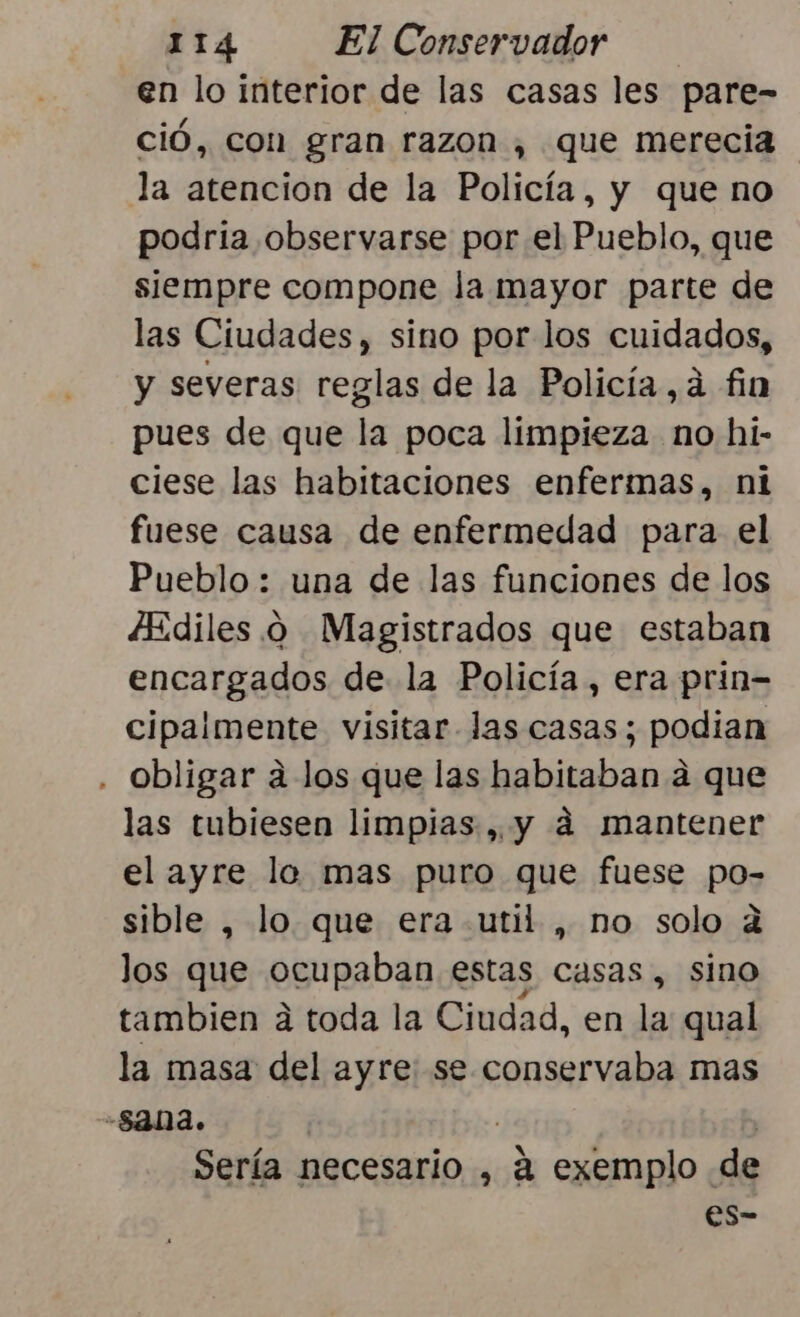 en lo interior de las casas les pare- ció, con gran razon , que merecia la atencion de la Policía, y que no podria observarse por el Pueblo, que siempre compone la mayor parte de las Ciudades, sino por los cuidados, y severas reglas de la Policía, ¿ fin pues de que la poca limpieza no hi- ciese las habitaciones enfermas, ni fuese causa de enfermedad para el Pueblo : una de las funciones de los ¿Ediles .o Magistrados que estaban encargados de la Policía, era prin= cipaimente visitar las casas; podian . Obligar a los que las habitaban a que las tubiesen limpias, y dá mantener el ayre lo mas puro que fuese po- sible , lo que era util , no solo ¿ los que ocupaban estas casas, sino tambien á toda la Ciudad, en la qual la masa del ayre: se conservaba mas -54na. Sería necesario , a exemplo de es-