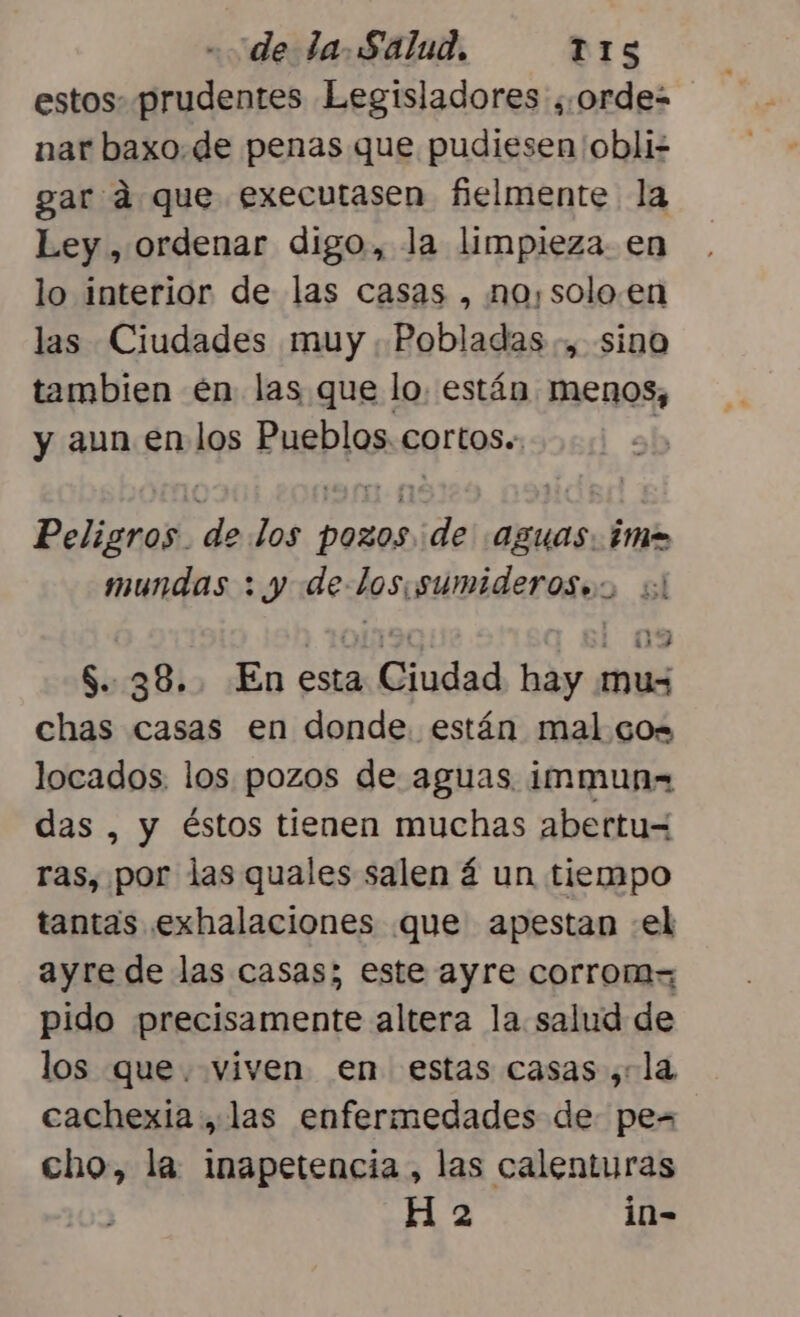 estos: prudentes Legisladores ¿.¿ordes nar baxo.de penas que pudiesen 'obli- gar ad que executasen fielmente la Ley , ordenar digo, la limpieza. en lo interior de las casas , no,solo.en las Ciudades muy. Pobladas., sino tambien en las que lo. están menos, y aun en los Pueblos. cortos. | Peligros. de los pozos de aguas. ¿ma mundas : y delos sumideroses sl OLTA! las S..38.. En esta Ciudad hay mus chas casas en donde. están mal co= locados. los pozos de aguas. immunx= das , y éstos tienen muchas abertu= ras, por las quales salen á un tiempo tantas exhalaciones que apestan «el ayre de las casas; este ayre corrom= pido precisamente altera la salud de los que. viven en estas casas ,:la cachexia , las enfermedades de pes cho, la inapetencia , las calenturas H 2 in-