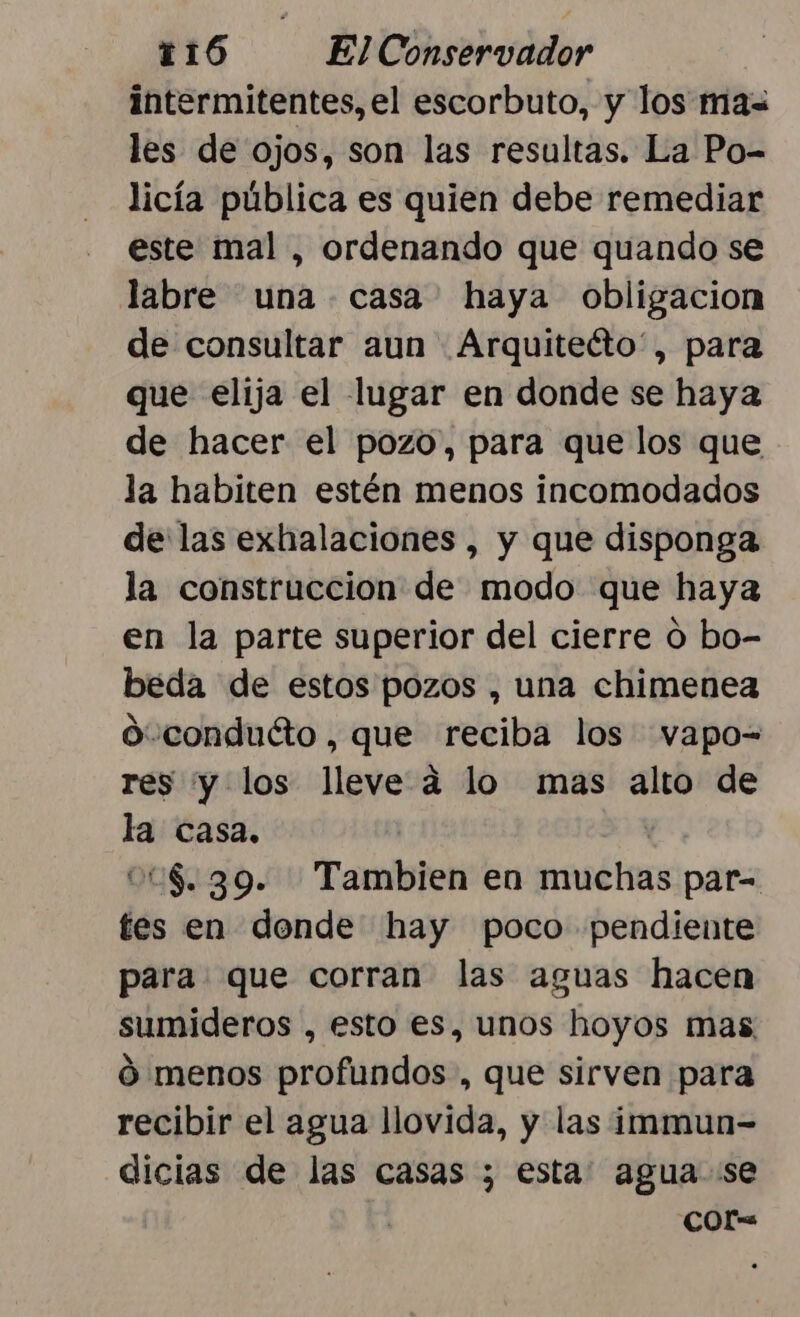 intermitentes, el escorbuto, y los mas les de ojos, son las resultas. La Po- licía pública es quien debe remediar este mal , ordenando que quando se labre una casa haya obligacion de consultar aun Arquiteéto”, para que elija el lugar en donde se haya de hacer el pozo, para que los que la habiten estén menos incomodados de las exhalaciones , y que disponga la construccion de modo que haya en la parte superior del cierre O bo- beda de estos pozos , una chimenea o conduéto, que reciba los vapo-= res y los lleve a lo mas alto de la casa. | 008.39. Tambien en muchas par= tes en dende hay poco pendiente para que corran las aguas hacen sumideros , esto es, unos hoyos mas. ó menos profundos, que sirven para recibir el agua llovida, y las immun- dicias de las casas ; esta: agua se COr=
