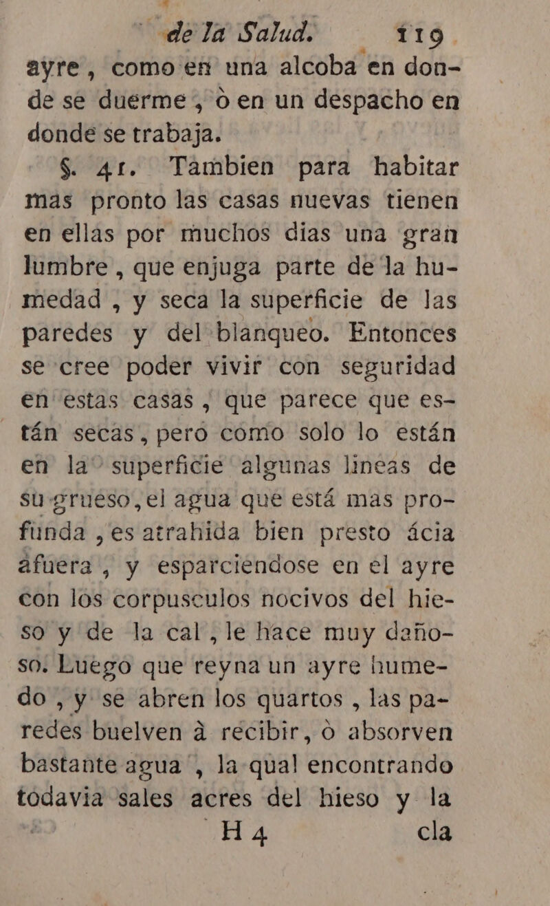 ayre, como en una alcoba en don- de se duerme , 0 en un despacho en donde se trabaja. S. 41. Tambien para habitar mas pronto las casas nuevas tienen en ellas por muchos dias una gran lumbre , que enjuga parte de la hu- medad , y seca la superficie de las paredes y del blanqueo. Entonces se cree poder vivir con seguridad en estas casas, que parece que es- tán secas, pero como solo lo están en la” superficie algunas lineas de su grueso, el agua que está mas pro- funda ,es atrahida bien presto ácia afuera , y esparciendose en el ayre con los corpusculos nocivos del hie- so y de la cal, le hace muy daño- so. Luego que reyna un ayre hume- do , y se abren los quartos , las pa- redes buelven a recibir, o absorven bastante agua, la qual encontrando todavia sales acres del hieso y la 2 A. cla