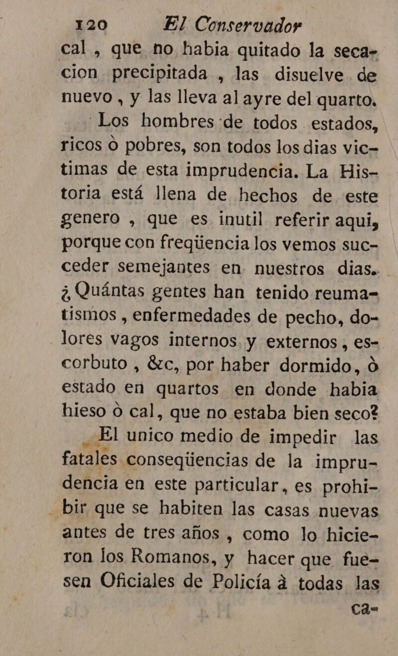 cal , que no habia quitado la seca» cion precipitada , las disuelve de nuevo , y las lleva al ayre del quarto. Los hombres :de todos estados, ricos O pobres, son todos los dias vic= timas de esta imprudencia. La His- toria está llena de hechos de este genero , que es inutil referir aqui, porque con fregiiencia los vemos suc- ceder semejantes en. nuestros dias... ¿Quántas gentes han tenido reuma- tismos , enfermedades de pecho, do- lores vagos internos y externos , es- corbuto , 8zc, por haber tt Ó estado en quartos en donde habia hieso 0 cal, que no estaba bien seco? El unico medio de impedir las fatales conseqúencias de la impru- dencia en este particular, es prohi- - bir que se habiten las casas nuevas antes de tres años , como lo hicie- ron los Romanos, y hacer que fue= sen Oficiales de Policía á todas las | Ca=