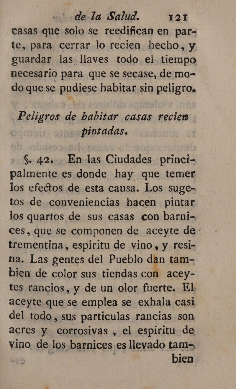 casas que solo se reedifican en par- te, para cerrar lo recien hecho, y guardar las llaves todo el. tiempo necesario para que se secase, de mo- do quese pudiese habitar sin peligros Peligros de habitar casas recien | pintadas. S. 42. En las Ciudades princi- palmente es donde hay que temer los efectos de esta causa. Los suge- tos de conveniencias hacen pintar los quartos de sus casas con barni- ces, que se componen de aceyte de trementína, espiritu de vino, y resi- na. Las gentes del Pueblo dan tam- bien de color sus tiendas con acey- del todo, sus particulas rancias son acres y corrosivas , el espiritu de vino de los barnices es llevado tam, a : bien
