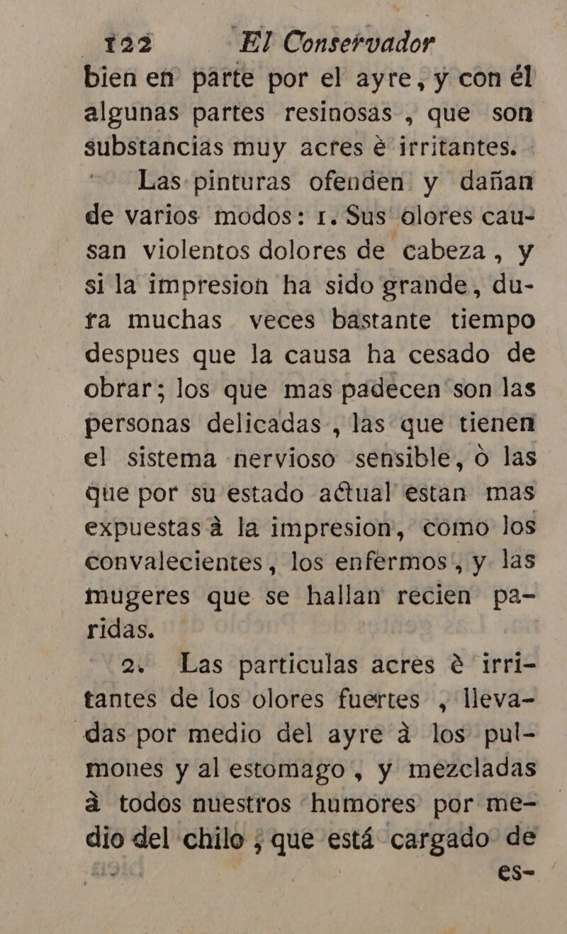 bien en parte por el ayre, y con él algunas partes resinosas , que son substancias muy acres é irritantes. - Las pinturas ofenden y dañan de varios modos: 1. Sus olores cau- san violentos dolores de cabeza, y si la impresion ha sido grande, du- fa muchas veces bastante tiempo despues que la causa ha cesado de obrar; los que mas padecen 'son las personas delicadas, las que tienen el sistema «nervioso sensible, o las que por su estado actual estan mas expuestas a la impresion, como los convalecientes, los enfermos”, y las mugeres que se hallan recien pa- ridas. 2. Las particulas acres € trri- tantes de los olores fuertes , lleva- das por medio del ayre a los pul- mones y al estomago , y mezcladas á todos nuestros humores por me- dio del chilo ; que está cargado de ga | es-