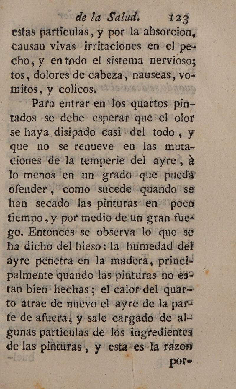 estas particulas, y por la absorcion, causan vivas irritaciones en el pe- cho, y entodo el sistema nervioso; tos, dolores de cabeza, nauseas, vo- mitos, y colicos, | Para entrar en los quartos pin- tados se debe esperar que el olor se haya disipado casi del todo , y que no se renueve en las muta- ciones de la temperie del ayre, a lo menos en un grado que pueda ofender, como sucede quando se han secado las pinturas en pocá tiempo, y por medio de un gran fuez go. Entonces se observa lo que se ha dicho del hieso: la humedad del ayre penetra en la madera, princi palmente quando las pinturas no e32 tan bien hechas ; el calor del quar= to átrae de nuevo el ayre de la par te de afuera, y sale cargado de al-= gunas particulas de los ingredientes de las pinturas, y esta' es la razon por»
