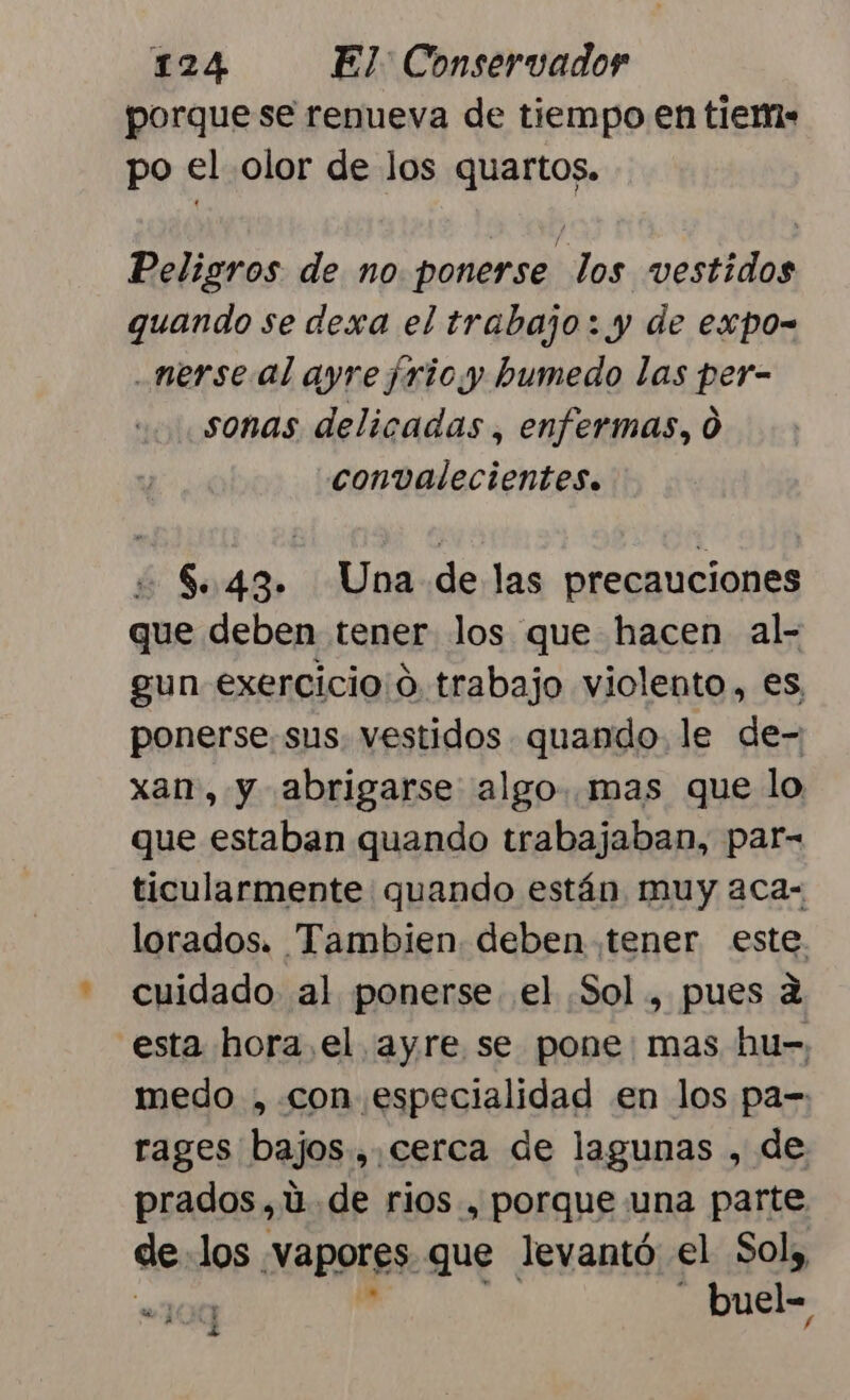 porque se renueva de tiempo en tiem» po el olor de los quartos. Peligros de no ponerse los vestidos quando se dexa el trabajo: y de expo- .nerse al ayre frioy humedo las per- sonas delicadas , enfermas, 0 convalecientes. $..43. Una de las precauciones que deben tener los que hacen al- gun exercicio¡o trabajo violento, es, ponerse. sus. vestidos quando le de- xan, y abrigarse algo. mas que lo que estaban quando trabajaban, par- ticularmente quando están muy aca- lorados. Tambien deben tener este. cuidado al ponerse el Sol, pues a esta hora el ayre se pone: mas hu- medo , con especialidad en los pa= rages bajos.,.cerca de lagunas , de prados, uú.de rios, porque una parte de los vapores. que levantó el Sol, “100 buel= y