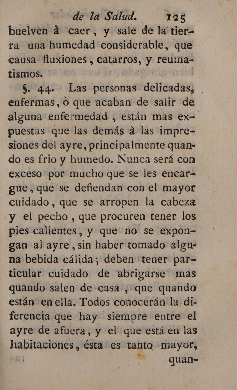 buelven d caer, y sale de la tier- ra una humedad considerable, que causa fluxiones, ori y reuma- tismos. $. 44. Las personas delicadas; enfermas, Ó que acaban de salir de alguna enfermedad , están mas ex= puestas que las demás a las impre- siones del ayre, principalmente quan- do es frio y humedo. Nunca será con exceso por mucho que se les encar= gue, que se defiendan con el mayor cuidado, que se arropen la cabeza y el pecho, que procuren tener los pies calientes, y que no se expon= gan al ayre,sín haber tomado algu: na bebida cálida; deben tener par- ticular cuidado de abrigarse mas quando salen de casa , que quando están en ella, Todos conocerán la: di- ferencia que hay siempre entre el ayre de afuera, y el que está en las habitaciones, ésta es tanto mayor, | | quan-