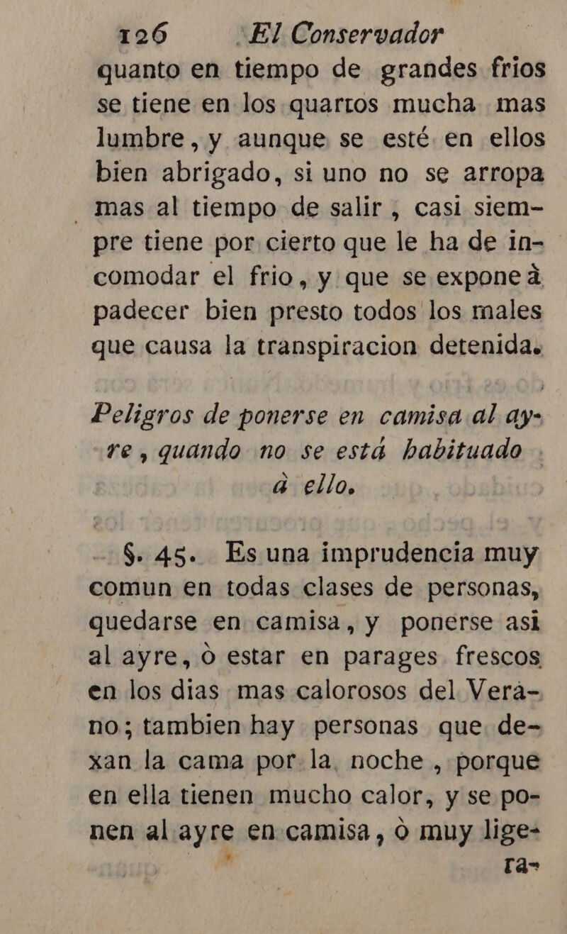 quanto en tiempo de grandes frios se tiene en los quarros mucha mas lumbre, y aunque se esté. en ellos bien abrigado, si uno no se arropa _ mas al tiempo de salir , casi siem- pre tiene por cierto que le ha de in- comodar el frio, y que se expone d padecer bien presto todos los males que causa la transpiracion detenida. Peligros de ponerse en camisa al ay- re, quando no se está habituado . a ello, $. 45. Es una imprudencia muy comun en todas clases de personas, quedarse en camisa, y ponerse asi al ayre, O estar en parages frescos en los dias mas calorosos del Vera- no; tambien hay personas que. de- xan la cama por. la, noche , porque en ella tienen mucho calor, y se po- nen al. ayre en-camisa, o muy lige- A ra-