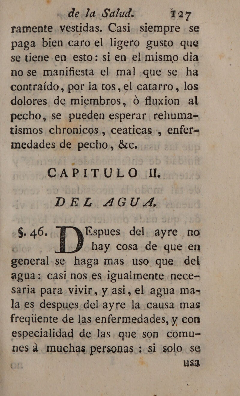 ramente vestidas. Casi siempre se paga bien caro el ligero gusto que se tiene en esto: si en el mismo dia no se manifiesta el mal que se ha contraído, por la tos, el catarro, los dolores de miembros, 0 fluxion al pecho, se pueden esperar rehuma- tismos chronicos , ceaticas , enfer medades de pecho, 8zc. CAPITULO 1 DEL AGUA $. 46. Espues del. ayre no 1) hay cosa de que en Moo se haga mas uso que del agua: casi nos es igualmente nece- saria para vivir, y asi, el agua mas» la es despues del ayre la causa mas freqúente de las enfermedades, y con especialidad de las que son comu- nes á. muchas personas : si solo se E ' usa