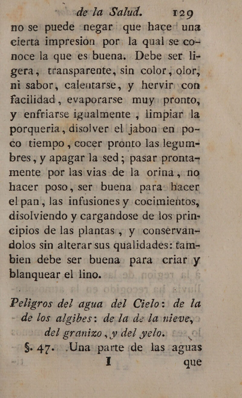 no se puede negar que hace” una cierta impresion por, la qual se co-= noce la que es buena. Debe ser li- gera, transparente, sin color, olor, ni sabor, calentarse, y hervir: con facilidad, evaporarse muy. pronto, y enfriarse igualmente , limpiar la porqueria, disolver el jabon en po- co tiempo, cocer pronto las legum= bres, y apagar la sed; pasar pronta= mente por las vias de la orina, no hacer poso, ser buena para: hacer el pan, las infusiones y cocimientos, disolviendo y cargandose de los prins cipios de las plantas, y conservan= dolos sin alterar sus qualidades: tam- bien debe ser buena para criar y blanquear el lino. Peligros del agua del Cielo: de la - de los algibes: de la de la nieve, del granizo, y del yelo. 2000! $. 47. .Una parte de las aguas J que