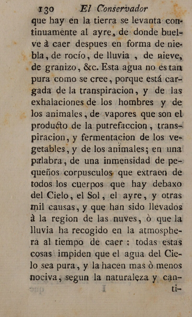 que hay en la tierra se levanta: cor tinuamente al ayre, de: donde buel- ve d caer despues en forma de nie- - bla, de rocío, de lluvia , de nieve, . de granizo, 6zc. Esta agua no éstan pura como se cree, porque está car- gada de la transpiracion, y de las exhalaciones de los hombres y de los animales , de vapores que son el produéto de la putrefacción, trans= piracion, y fermentacion de los ve= getables, y de los animales; en una palabra, de una dee de pe- queños corpusculos que extraen de todos los cuerpos que hay debaxo del Cielo, el Sol, el ayre, y otras mil causas, y que han sido llevados d la region de las. nuves, O que la lluvia ha recogido en la atmosphe- ra al tiempo de caer; todas estas cosas. impiden que el agua del Cie- lo sea pura, y la hacen mas 0. menos nociva; segun la naturaleza y. can- a ll