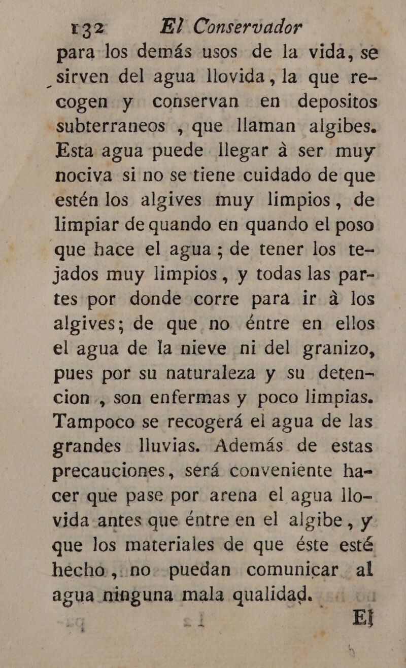 para los demás usos de la vida, se _sirven del agua llovida, la que re- cogen y conservan en depositos -subterraneos , que llaman algibes. Esta agua puede llegar á ser muy nociva si no se tiene cuidado de que estén los algives muy limpios, de limpiar de quando en quando el poso que hace el agua ; de tener los te- jados muy limpios, y todas las par- tes por donde corre para ir a los algives; de que no éntre en ellos el agua de la nieve ni del granizo, pues por su naturaleza y su deten= cion, son enfermas y poco limpias. Tampoco se recogerá el agua de las grandes lluvias. Además de estas precauciones, será conveniente ha- cer que pase por arena el agua llo- vida antes que éntre en el algibe, y que los materiales de que éste esté hecho ,: no. puedan comunicar al agua ninguna mala qualidad. pero ol Y