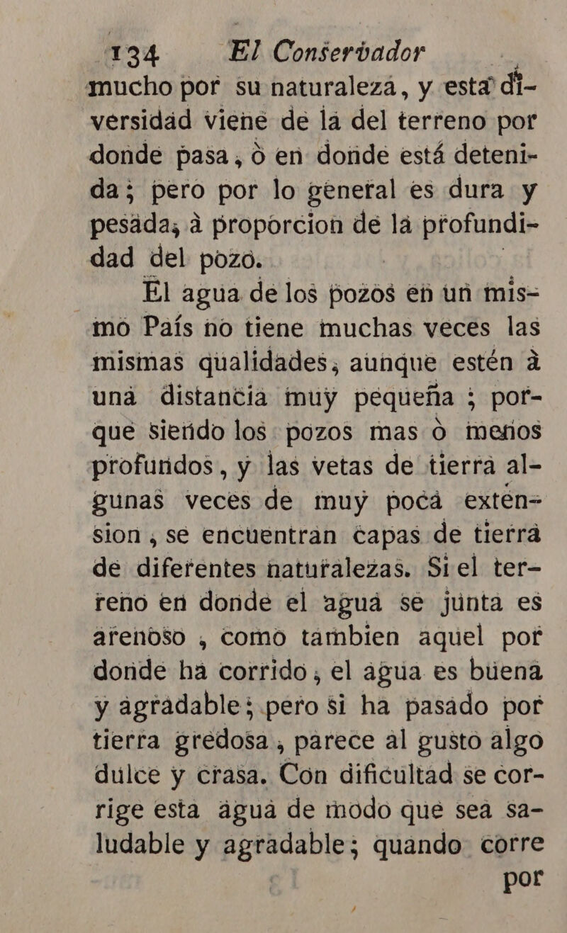 mucho por su naturaleza, y está di- versidad viene de lá del terreno por donde pasa, o en donde está deteni- da; pero por lo general es dura y pesada; á proporcion de lá profundi- dad del pozo. El agua de los pozos eh un mis= mo País no tiene muchas veces las mismas qualidades, aunque estén á una distantia muy pequeña ; ¿ pof- que siendo los pozos mas O meros profundos, y las vetas de tierra al- gunas veces de muy pocá exten= sion , se encuentran capas de tierra de diferéntes naturalezas. Si el ter- reno en donde el aguá se junta es arenoso , como tambien aquel pof donde ha corrido, el agua es buena y agradable; pero si ha pasado por tierra gredosa , parece al gusto algo dulce y crasa. Cón dificultad se cor- rige esta água de modo que sea sa- ludable y agradable; quando corre por