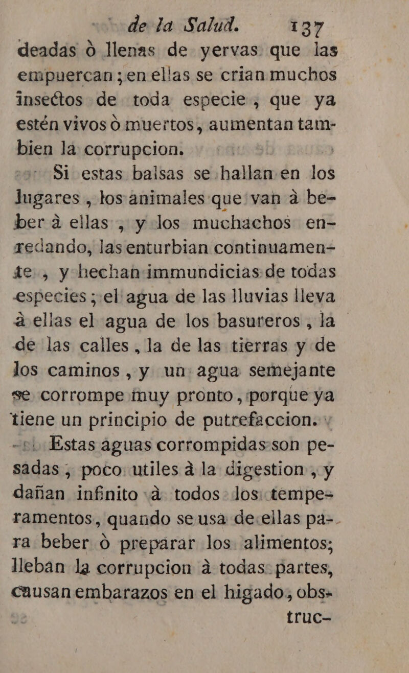 deadas 0 llenas de yervas que las empuercan ; en ellas se crian muchos inseétos de toda especie, que ya estén vivos Ó muertos, aumentan tam- bien la: corrupcion. Si estas balsas se hallan.en los Jugares , los animales que van a be- ber a ellas , y los muchachos en- redando, las enturbian continuamen- te , y hechan immundicias de todas especies ; el agua de las lluvias lleva a ellas el agua de los basureros , la de las calles , la de las tierras y de los caminos , y un: agua semejante se corrompe muy pronto, porque ya tiene un principio de putrefaccion. : 51 Estas aguas corrompidasson pe- sadas , poco. utiles á la digestion-, y dañan infinito «a todos los. tempe= ramentos, quando se usa de:.ellas pa-. ra beber ó preparar los alimentos; lleban la corrupcion á todas. partes, causan embarazos en el higado, obs- truc-