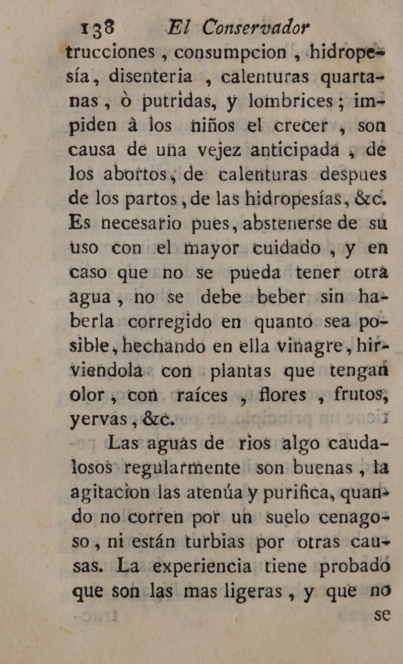 trucciones , consumpcion , hidrope= sía, disenteria , calenturas quarta- nas, O putridas, y lombrices ; im- piden á los niños el crecer , son causa dé uña vejez anticipada , de los abortos; de calenturas despues de los partos , de las hidropesías, 8c, Es necesario pués, abstenerse de su uso con el mayor cuidado , y en caso que no se pueda tener otra agua, no se debe beber sin ha= berla corregido en quanto sea po- sible, hechando en ella vinagre, hif= viendola: con plantas que tengan olor , con «raíces , fores , frutos, yervas , 8zc. j Las aguás de rios algo cauda- losos: regularmente son buenas , la agitacion las atenúa y purifica, quan» do no corren por un suelo cenago= so, ni están turbias por otras cau= sas. La experiencia tiene probado que son las mas ligeras , y que no | se