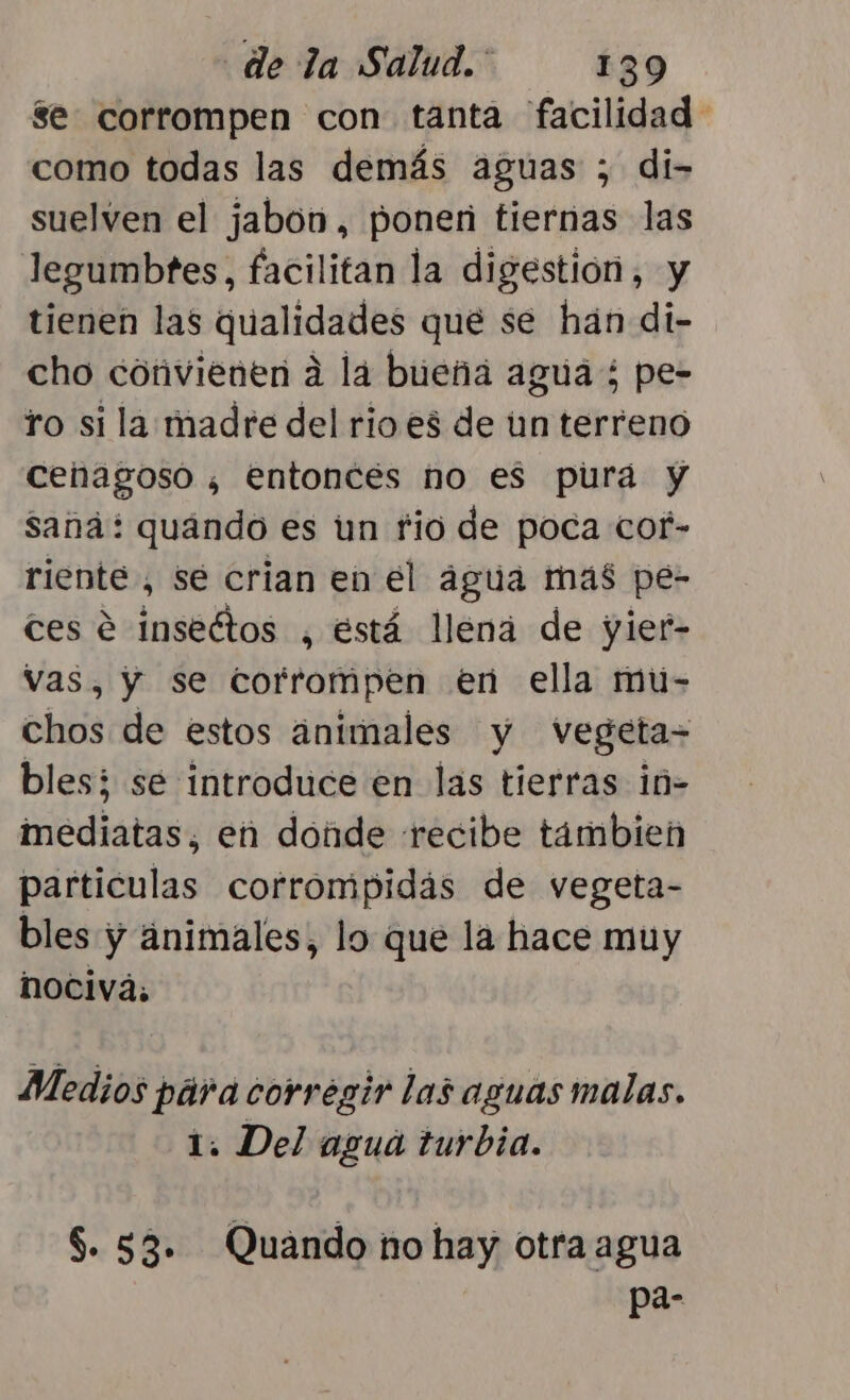 3e corrompen con tanta facilidad como todas las demás aguas ; di- suelven el jabon, ponen tiernas las legumbtes, facilitan la digestión, y tienen las qualidades que se hán di- cho convienen a la bueña agua; pe- ro si la madre del rio es de un terreno cenagoso ¿ entonces no es pura y saná: quando es un fio de poca cof- riente , se crian en el água mas pe- tes e inseétos , está llena de yief- Vas, y se corfrompen en ella mu- chos de estos animales y Vvegeta= bles; sé introduce en las tierras in- imediatas, en donde recibe tambien particulas corrompidas de vegeta- bles y ánimales, lo que la hace muy NOCivá, Medios pára corregir las aguas malas. 1. Del agua turbia. $. 53. Quando no hay otra agua pa-