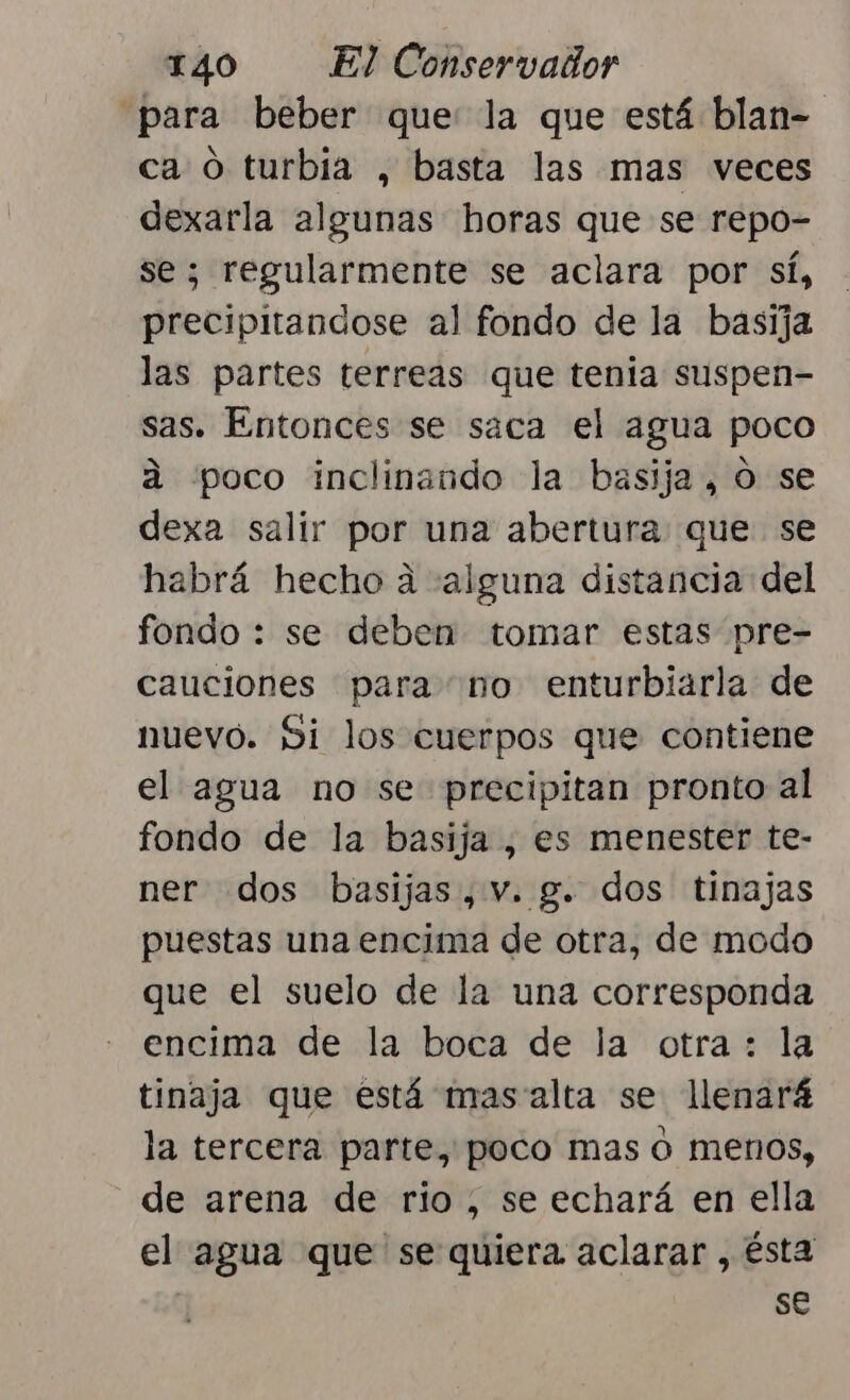 “para beber que: la que está blan- ca O turbia , basta las mas veces dexarla algunas horas que se repo- se; regularmente se aclara por sí, precipitandose al fondo de la basija las partes terreas que tenia suspen- sas. Entonces se saca el agua poco á poco inclinando la basija, o se dexa salir por una abertura que se habrá hecho a «alguna distancia del fondo : se deben tomar estas pre- cauciones para no enturbiarla de nuevo. Si los cuerpos que contiene el agua no se precipitan pronto al fondo de la basija , es menester te- ner dos basijas,v. g. dos tinajas puestas una encima de otra, de modo que el suelo de la una corresponda encima de la boca de la otra: la tinaja que está masalta se llenará la tercera parte, poco mas O menos, de arena de rio, se echará en ella el agua que se quiera aclarar , ésta se