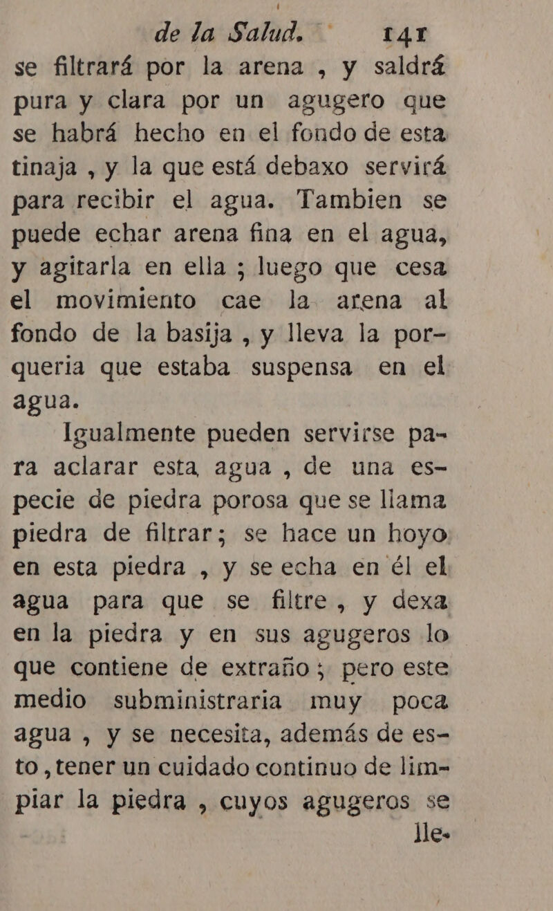 se filtrará por la arena , y saldrá pura y clara por un agugero que se habrá hecho en el fondo de esta tinaja , y la que está debaxo servirá para recibir el agua. Tambien se puede echar arena fina en el agua, y agitarla en ella ; luego que cesa el movimiento cae Ja arena al fondo de la basija , y lleva la por- quería que estaba suspensa en el agua. Igualmente pueden servirse pa- ra aclarar esta agua , de una es- pecie de piedra porosa que se llama piedra de filtrar; se hace un hoyo en esta piedra , y se echa en él el agua para que se filtre, y dexa en la piedra y en sus agugeros lo que contiene de extraño ; pero este medio subministraria muy poca agua , y se necesita, además de es- to ,tener un cuidado continuo de lim- piar la piedra , cuyos agugeros se lle.