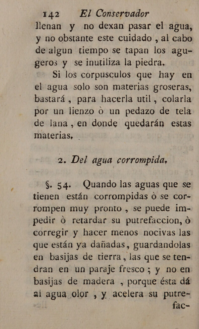 llenan y no dexan pasar el agua, y no obstante este cuidado , al cabo de algun tiempo se tapan los agu- geros y se inutiliza la piedra. Si los corpusculos que hay en el agua solo son materias groseras, bastará , para hacerla util, colarla por un lienzo o un pedazo de tela de lana, en donde quedarán estas materias, 2. Del agua corrompida. $. 54. Quando las aguas que se tienen están corrompidas o se cor- rompen muy pronto , se puede im- pedir O retardar su putrefaccion, 0 corregir y hacer menos nocivas las que están ya dañadas, guardandolas en basijas de tierra, las que se ten- dran en un paraje fresco ; y no en basijas de madera , porque ésta dá ai agua olor , y acelera su putre- fac-
