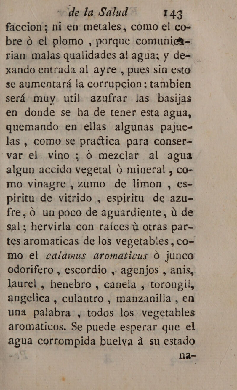 faccion; ni en metales, como el co- bre 0 el plomo , porque comunich- rian malas qualidades al agua; y de= xando entrada al ayre , pues sin esto se aumentará la corrupcion : tambien será muy util azufrar las basijas en donde se ha de tener esta agua, quemando en ellas algunas pajue- las , como se practica para conser- var el vino ; O mezclar al agua algun accido vegetal O mineral , co- mo vinagre , zumo de limon , es- piritu de vitrido , espiritu de azu- fre, O un poco de aguardiente, ú de sal; hervirla con raíces ú otras par- tes aromaticas de los vegetables , co- mo el calamus aromaticus O junco odorifero , escordío , agenjos , anis, laurel , henebro , canela , torongil, angelica , culantro , manzanilla , en una palabra , todos los vegetables aromaticos. Se puede esperar que el agua corrompida buelva a su estado o, Ded”-