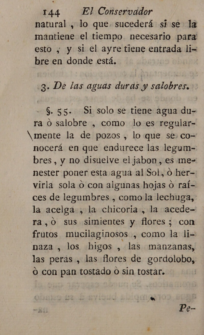 natural , lo que sucederá si se la mantiene el tiempo necesario para esto , y si el ayre tiene entrada li= bre en donde está. 3. De las aguas duras y salobres. --$.55. Si solo se tiene agua du- ra o salobre , como lo es regular- X mente la de pozos , lo que se. co= nocerá en que endurece las legum- bres, y no disuelve el jabon, es me- nester poner esta agua al Sol, 0 her- virla sola O con algunas hojas o raí- ces de legumbres , como la lechuga, la acelga , la chicoria , la acede- ra,0 sus simientes y flores ; con frutos mucilaginosos , como la li= naza , los higos , las manzanas, las peras , las flores de gordolobo, ó con pan tostado o sin tostar. Pe-