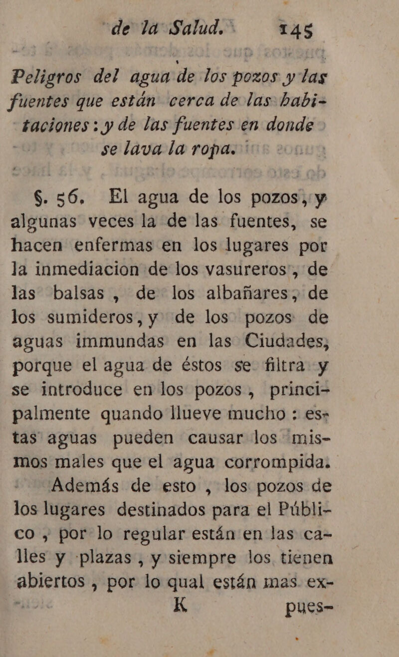 “de la Salud. &gt; TAS Peligros del agua de los pozos y las fuentes que están cerca de las habi- taciones: y de las fuentes en donde | se lava la ropa. ' S. 56. El agua de los pozos, y algunas veces la de las fuentes, se hacen enfermas en los lugares por la inmediacion de los vasureros', de las balsas , de los albañares, de los sumideros, y. de los pozos de aguas immundas en las Ciudades, porque el agua de éstos se filtra y se introduce en los pozos, princi- palmente quando llueve mucho : es» tas aguas pueden causar los mis- mos males que el agua corrompida. Además de esto , los pozos de los lugares destinados para el Públi- co , por lo regular están en las ca- lles y plazas , y siempre los tienen abiertos , por lo qual están mas. ex- . K pues-
