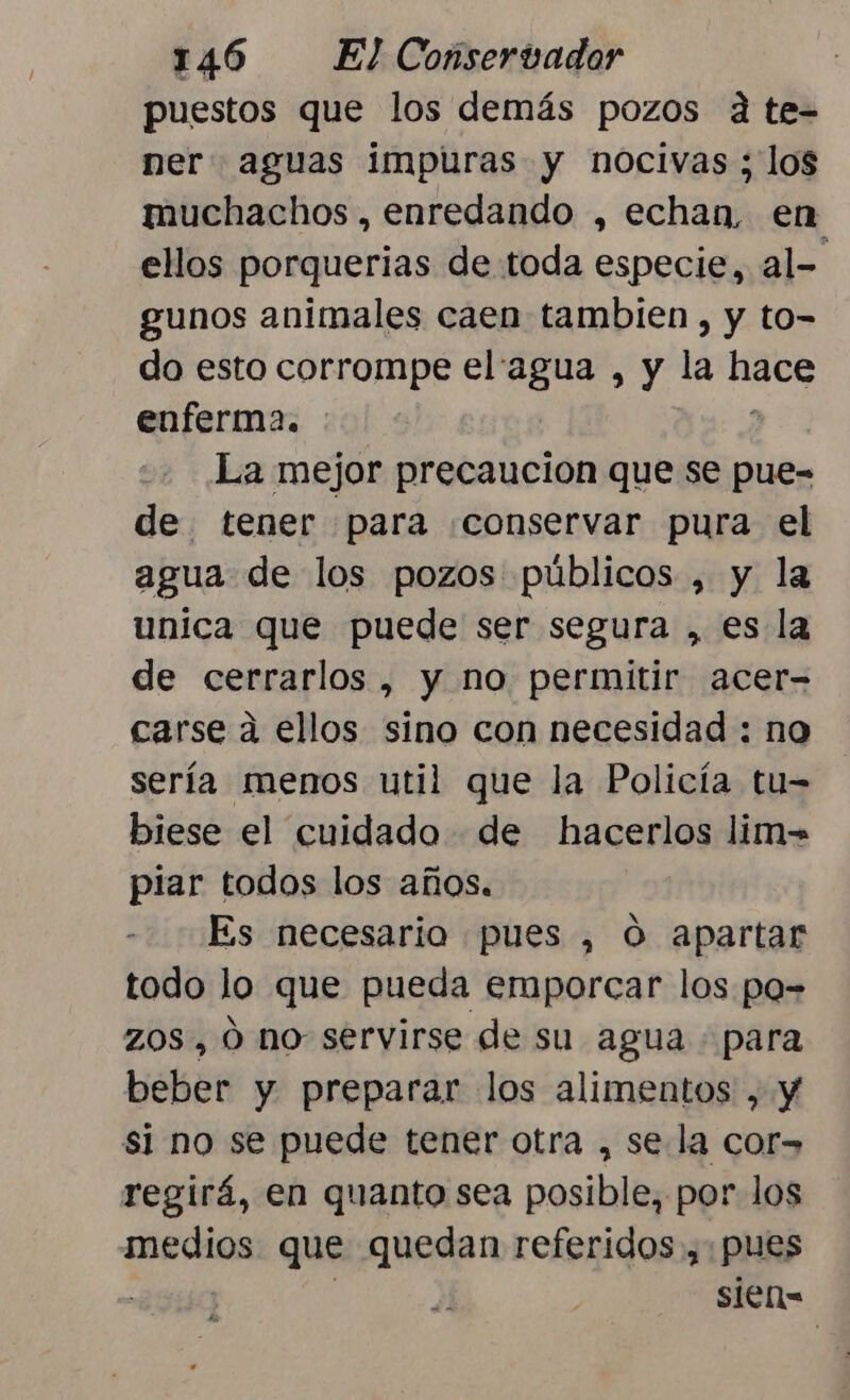 puestos que los demás pozos dá te- ner aguas impuras y nocivas ; los muchachos , enredando , echan, en ellos porquerias de toda especie, al- gunos animales caen tambien , y to- do esto corrompe elagua , y la duda enferma. La mejor precaucion que se pue- de tener para ¡conservar pura el agua de los pozos públicos , y la unica que puede ser segura , es la de cerrarlos, y no permitir acer= carse a ellos sino con necesidad : no sería menos util que la Policía tu= biese el cuidado de hacerlos lim= pilar todos los años. Es necesario pues , O apartar todo lo que pueda emporcar los pa= zos, 0 no servirse de su agua - para beber y preparar los alimentos , y si no se puede tener otra , se.la cor= regirá, en quanto sea posible, por los medios que quedan referidos ,:pues sien=