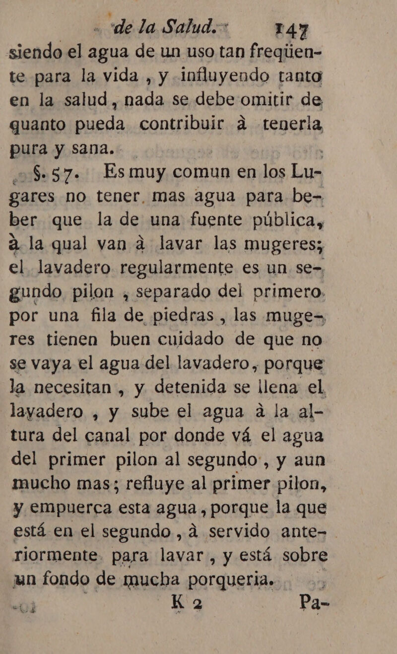 siendo el agua de un uso tan freqijen- te para la vida , y Influyendo tanto en la salud, nada se debe omitir de, quanto pueda contribuir 4 tenerla pura y sana. $57. Es muy comun en los Lu- gares no tener, mas agua para be- ber que la de una fuente pública, á la qual van d lavar las mugeres;, el. lavadero regularmente es un se-, gundo pilon , separado del primero. por una fila de piedras , las muge= res tienen buen cuidado de que no se vaya el agua del lavadero, porque la necesitan , y detenida se llena el layadero , y sube el agua á la al- tura del canal por donde vá el agua del primer pilon al segundo:, y aun mucho mas; refluye al primer pilon, y empuerca esta agua , porque la que está en el segundo , 4 servido ante= riormente. para lavar, y está sobre un fondo de mucha porqueria. y “ij K 2 Pa-