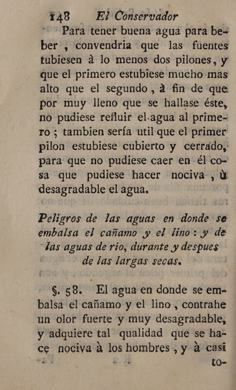 Para tener buena agua para be= ber , convendria que las fuentes tubiesen a lo menos dos pilones, y que el primero estubiese mucho mas alto que el segundo , a fin de que por muy lleno que se hallase éste, no pudiese refluir el.agua al prime- o ; tambien sería util que el primer pilon estubiese cubierto y cerrado, para que no pudiese caer en él co- sa que pudiese hacer nociva , U pl el agua. PENON as las aguas en donde se embalsa el cañamo y el lino: y de “las aguas de rio, durante y despues de las largas secas. $. 58. El agua en donde se em- balsa el cañamo y el lino , contrahe un olor fuerte y muy desagradable, y adquiere tal qualidad que se ha- ce nociva á los hombres, y 4 casi &gt;. e Y to-