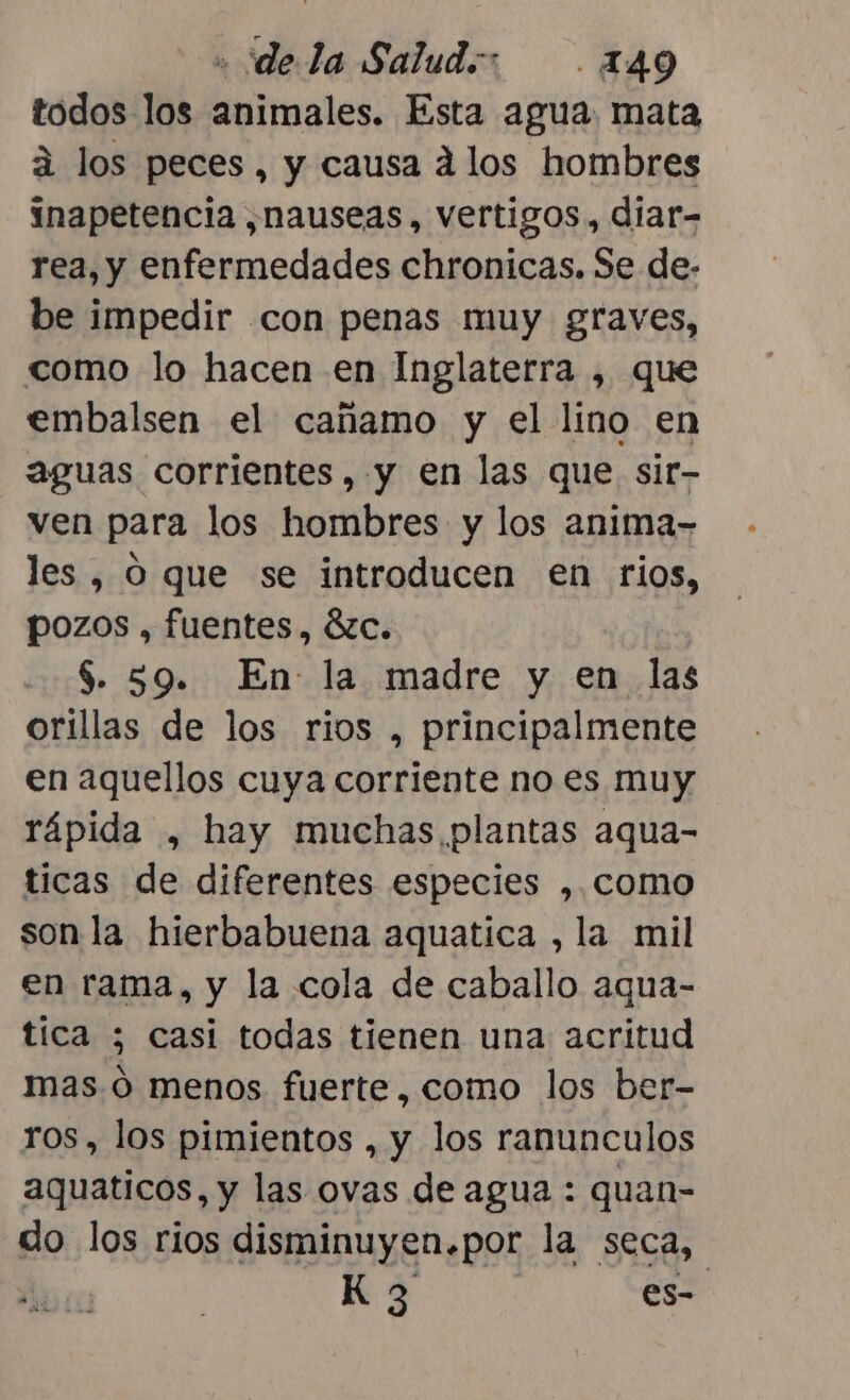 « dela Saludo: .149 todos los animales. Esta agua mata á los peces, y causa d los hombres inapetencia ,nauseas, vertigos, diar- rea, y enfermedades chronicas. Se de- be impedir con penas muy graves, como lo hacen en Inglaterra , que embalsen el cañamo y el lino en aguas corrientes, y en las que sir- ven para los hombres y los anima- les , O que se introducen en rios, pozos , fuentes, 8zc. $. 59. En: la madre y en las orillas de los rios , principalmente en aquellos cuya corriente no es muy rápida , hay muchas plantas aqua- ticas de diferentes especies ,. como son la hierbabuena aquatica , la mil en rama, y la cola de caballo aqua- tica ; casi todas tienen una acritud mas. ó menos fuerte, como los ber- ros, los pimientos , y los ranunculos aquaticos, y las ovas de agua : quan- do los rios disminuyen.por la seca, | Kg es-