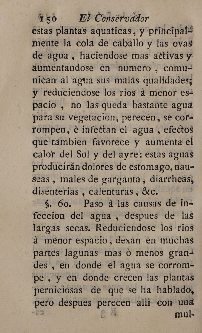 éstas plantas aquaticas, y principalW mente la cola de caballo y las ovas de agua , haciendose mas aétivas y dumentandose en numero , comuú- nican al agua sus malas qualidades; y reduciendose los rios a menor es- pacio , no las queda bastante agua para su vegetacion, perecén, se cora rompen, € infectan el agua , efectos que tambien favorece y aumenta el calor del Sol y del ayre: estas aguas producirán dolores de estomago, nau- seas , males de garganta, diarrheas, disenterias , calenturas , Ézc. $. 60. Paso a las causas de in- feccion del agua , despues de las largas secas. Reduciendose los rios ad menor espacio, dexan en muchas partes lagunas mas O menos gran-= des, en donde el agua se corrom- pe, y en donde crecen las plantas perniciosas de que se ha hablado, ea despues perecen alli con una y mul- $