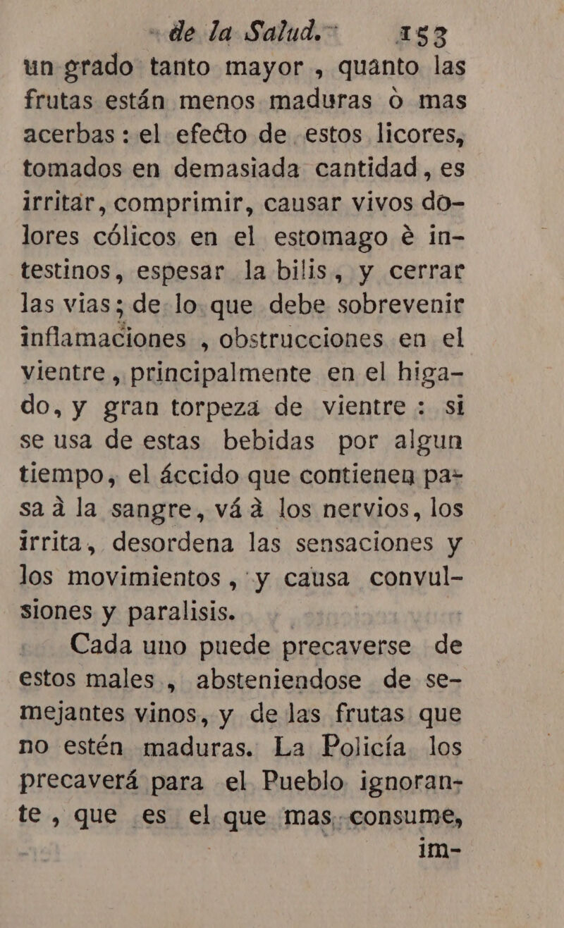 un grado tanto mayor , quanto las frutas están menos maduras O mas acerbas : el efeéto de estos licores, tomados en demasiada cantidad , es irritar, comprimir, causar vivos do- lores cólicos en el estomago é in- testinos, espesar la bilis, y cerrar las vias; de. lo. que debe sobrevenir inflamaciones , obstrucciones en el vientre , principalmente en el higa- do, y gran torpeza de vientre : si se usa de estas bebidas por algun tiempo, el áccido que contienen pa- sa ad la sangre, vád los nervios, los irrita, desordena las sensaciones y los movimientos , y causa convul- siones y paralisis. | Cada uno puede precaverse de estos males , absteniendose de se- mejantes vinos, y de las frutas que no estén maduras. La Policía los precaverá para el Pueblo ignoran- te, que es el que mas, consume, | 1m-