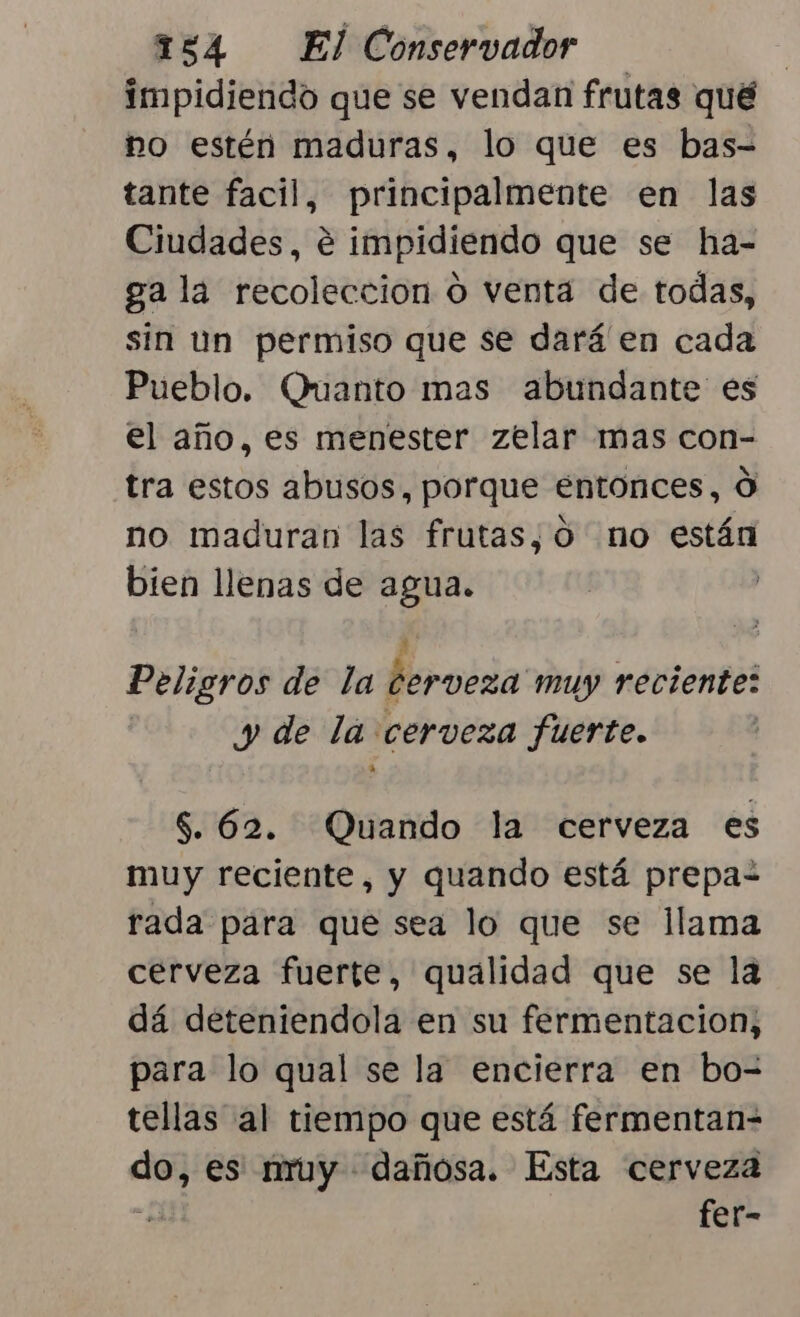 impidiendo que se vendan frutas qué no estén maduras, lo que es bas- tante facil, principalmente en las Ciudades, e impidiendo que se ha- ga la recoleccion o venta de todas, sin un permiso que se dará en cada Pueblo. Ouanto mas abundante es el año, es menester zelar mas con- tra estos abusos, porque entonces, O no maduran las frutas, O no están bien llenas de agua. Peligros de la cerveza muy reciente: y de la cerveza fuerte. $. 62. Quando la cerveza es muy reciente, y quando está prepa“ rada para que sea lo que se llama cerveza fuerte, qualidad que se la dá deteniendola en su fermentacion; para lo qual se la encierra en bo- tellas al tiempo que está fermentan-= do, es nruy dañosa. Esta cerveza i fer-