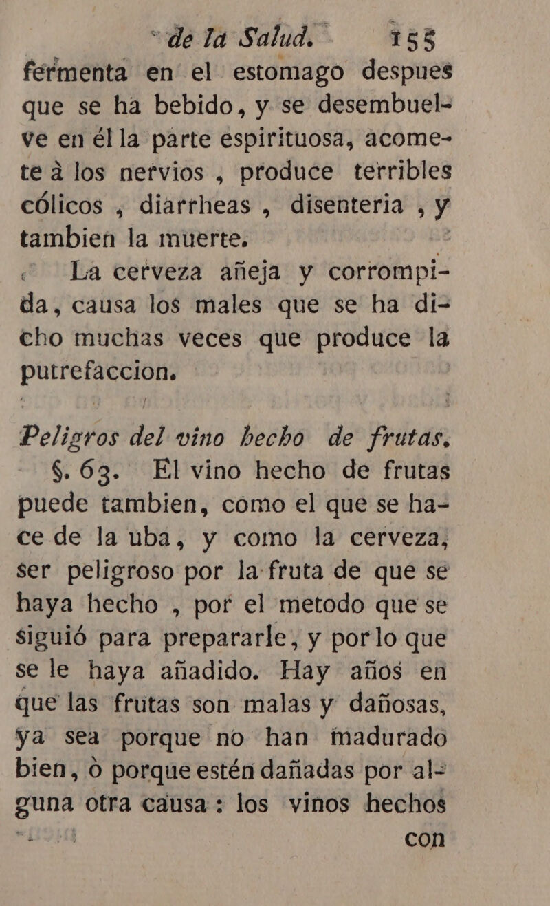 feímenta en el estomago despues que se ha bebido, y se desembuel- ve en él la parte espirituosa, acome- te a los nervios , produce terribles cólicos , diarrheas , disenteria , y tambien la muerte. 2 La cerveza añeja y corrompi- da, causa los males que se ha di-= cho muchas veces que produce la O Peligros del vino hecho de Pita, $. 63. El vino hecho de frutas puede tambien, cómo el que se ha- ce de la uba, y como la cerveza, ser peligroso por la-fruta de que se haya hecho , por el metodo que se siguió para prepararle, y porlo que se le haya añadido. Hay años en que las frutas son malas y dañosas, ya sea porque no han madurado bien, O porque estén dañadas por al- guna otra causa : los vinos hechos con