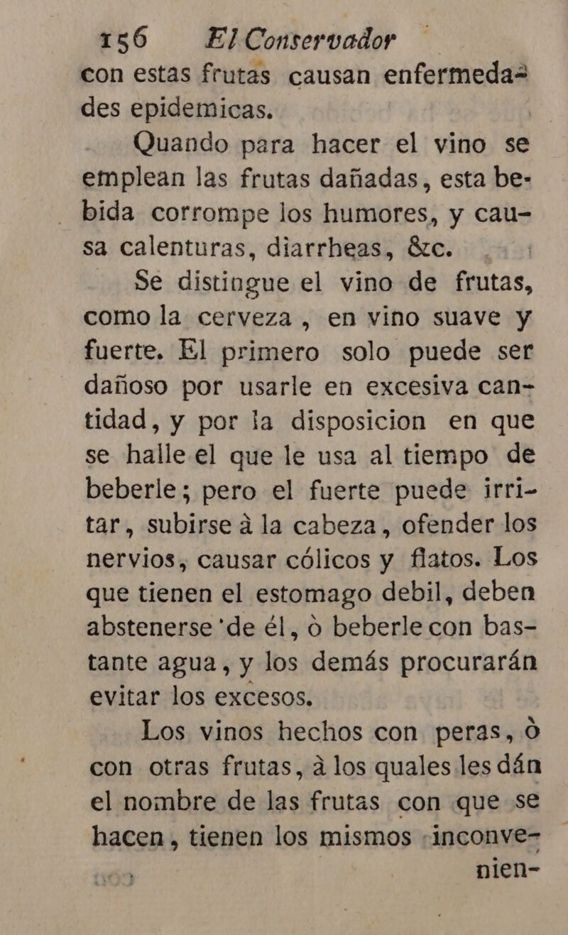 con estas frutas causan enfermeda= des epidemicas. | Quando para hacer el vino se emplean las frutas dañadas, esta be- bida corrompe los humores, y cau- sa calenturas, diarrheas, ézc. Se distingue el vino de frutas, como la cerveza , en vino suave y fuerte. El primero solo puede ser dañoso por usarle en excesiva can- tidad, y por la disposicion en que se halle el que le usa al tiempo de beberle; pero el fuerte puede irri- tar, subirse a la cabeza, ofender los nervios, causar cólicos y flatos. Los que tienen el estomago debil, deben abstenerse 'de él, o beberle con bas- tante agua, y los demás procurarán evitar los excesos. Los vinos hechos con peras, 0 con otras frutas, á los quales les dán el nombre de las frutas con que se hacen, tienen los mismos «inconve- nien-