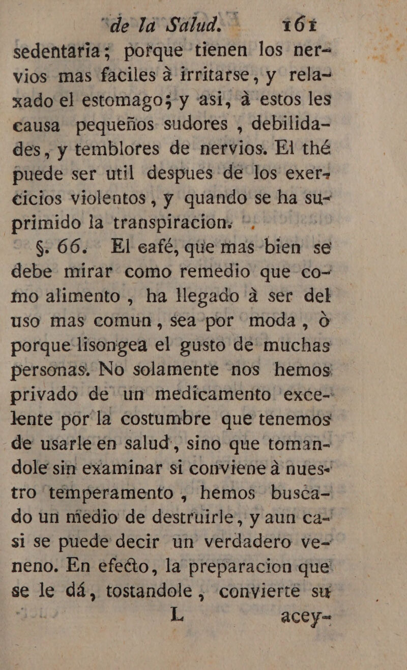 sedentaria; pofque tienen los ner= vios mas faciles a irritarse, y rela= xado el estomagos y asi, a estos les causa pequeños sudores , debilida- des, y temblores de nervios. El thé puede ser util despues de los exer= €icios violentos , y quando se ha su- primido la transpiracion:. '. | $. 66. El café, que mas bien se debe mirar como remedio que co- mo alimento , ha legado a ser del uso mas comun, sea por moda, 0 porque lisongea el gusto de muchas personas. No solamente 'nos hemos: privado de un medicamento 'exce- lente por la costumbre que tenemos de usarle en salud, sino que toman- dole sin examinar si conviene á nues- tro temperamento , hemos busca-= do un medio de destruirle, y aun ca= si se puede decir un verdadero ve= neno. En efeáto, la preparacion que' se le dá, tostandole , convierte st dei É acey-